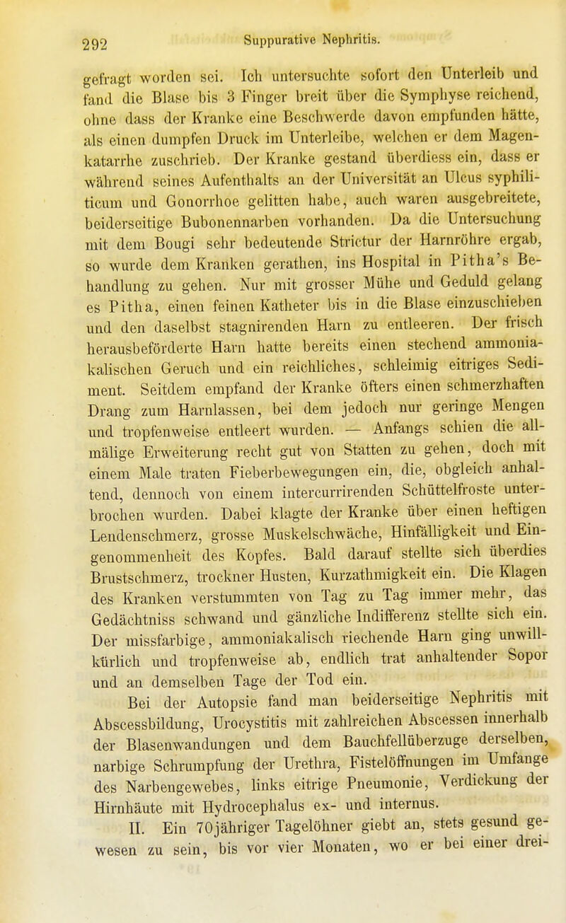 gefragt worden sei. Ich untersuchte sofort den Unterleib und fand die Blase bis 3 Finger breit über die Sympiiyse reichend, ohne dass der Kranke eine Beschwerde davon empfunden hätte, als einen dumpfen Druck im Unterleibe, welchen er dem Magen- katarrhe zuschrieb. Der Kranke gestand überdiess ein, dass er während seines Aufenthalts an der Universität an Ulcus syphili- ticum und Gonorrhoe gelitten habe, auch waren ausgebreitete, beiderseitige Bubonennarben vorhanden. Da die Untersuchung mit dem Bougi sehr bedeutende Strictur der Harnröhre ergab, so wurde dem Kranken gerathen, ins Hospital in Pitha's Be- handlung zu gehen. Nur mit grosser Mühe und Geduld gelang es Pitha, einen feinen Katheter bis in die Blase einzuschieben und den daselbst stagnirenden Harn zu entleeren. Der frisch herausbeförderte Harn hatte bereits einen stechend ammonia- kalischen Geruch und ein reichliches, schleimig eitriges Sedi- ment. Seitdem empfand der Kranke öfters einen schmerzhaften Drang zum Harnlassen, bei dem jedoch nur geringe Mengen und tropfenweise entleert wurden. — Anfangs schien die all- mälige Erweiterung recht gut von Statten zu gehen, doch mit einem Male traten Fieberbewegungen ein, die, obgleich anhal- tend, dennoch von einem intercurrirenden Schüttelfroste unter- brochen wurden. Dabei klagte der Kranke über einen heftigen Lendenschmerz, grosse Muskel schwäche, Hinfälligkeit und Ein- genommenheit des Kopfes. Bald darauf stellte sich überdies Brustschmerz, trockner Husten, Kurzathmigkeit ein. Die Klagen des Kranken verstummten von Tag zu Tag immer mehr, das Gedächtniss schwand und gänzliche Indifferenz stellte sich ein. Der missfarbige, ammoniakalisch riechende Harn ging unwill- kürlich und tropfenweise ab, endlich trat anhaltender Sopor und an demselben Tage der Tod ein. Bei der Autopsie fand man beiderseitige Nephritis mit Abscessbildung, Urocystitis mit zahlreichen Abscessen innerhalb der Blasenwandungen und dem Bauchfellüberzuge derselben, narbige Schrumpfung der Urethra, Fistelöffnungen im Umfange des Narbengewebes, links eitrige Pneumonie, Verdickung der Hirnhäute mit Hydrocephalus ex- und internus. H. Ein TOjähriger Tagelöhner giebt an, stets gesund ge- wesen zu sein, bis vor vier Monaten, wo er bei einer drei-