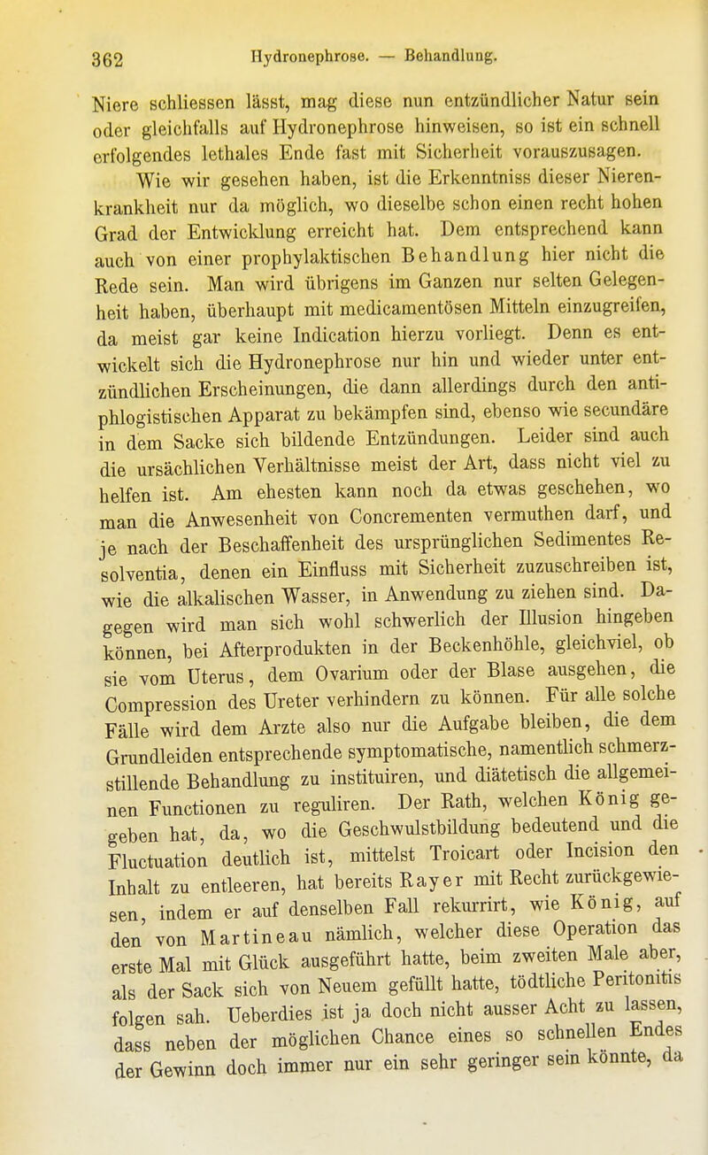 Niere schliessen lässt, mag diese nun entzündlicher Natur sein oder gleichfalls auf Hydronephrose hinweisen, so ist ein schnell erfolgendes lethales Ende fast mit Sicherheit vorauszusagen. Wie wir gesehen haben, ist die Erkenntniss dieser Nieren- krankheit nur da möglich, wo dieselbe schon einen recht hohen Grad der Entwicklung erreicht hat. Dem entsprechend kann auch von einer prophylaktischen Behandlung hier nicht die Rede sein. Man wird übrigens im Ganzen nur selten Gelegen- heit haben, überhaupt mit medicamentösen Mitteln einzugreifen, da meist gar keine Indication hierzu vorliegt. Denn es ent- wickelt sich die Hydronephrose nur hin und wieder unter ent- zündlichen Erscheinungen, die dann allerdings durch den anti- phlogistischen Apparat zu bekämpfen sind, ebenso wie secundäre in dem Sacke sich bildende Entzündungen. Leider sind auch die ursächlichen Verhältnisse meist der Art, dass nicht viel zu helfen ist. Am ehesten kann noch da etwas geschehen, wo man die Anwesenheit von Concrementen vermuthen darf, und je nach der Beschaffenheit des ursprünglichen Sedimentes Re- solventia, denen ein Einfluss mit Sicherheit zuzuschreiben ist, wie die alkalischen Wasser, in Anwendung zu ziehen sind. Da- gegen wird man sich wohl schwerlich der Illusion hingeben können, bei Afterprodukten in der Beckenhöhle, gleichviel, ob sie vom Uterus, dem Ovarium oder der Blase ausgehen, die Compression des Ureter verhindern zu können. Für alle solche Fälle wird dem Arzte also nur die Aufgabe bleiben, die dem Grundleiden entsprechende symptomatische, namentlich schmerz- stiUende Behandlung zu instituiren, und diätetisch die allgemei- nen Functionen zu reguliren. Der Rath, welchen König ge- geben hat da, wo die Geschwulstbildung bedeutend und die Fluctuation deutlich ist, mittelst Troicart oder Incision den Inhalt zu entleeren, hat bereits Ray er mit Recht zurückgewie- sen indem er auf denselben Fall rekurrirt, wie König, auf den von Martineau nämlich, welcher diese Operation das erste Mal mit Glück ausgeführt hatte, beim zweiten Male aber, als der Sack sich von Neuem gefüUt hatte, tödtliche Peritoniüs folgen sah. Ueberdies ist ja doch nicht ausser Acht zu lassen, dass neben der möglichen Chance eines so schnellen Endes der Gewinn doch immer nur ein sehr geringer sem konnte, da