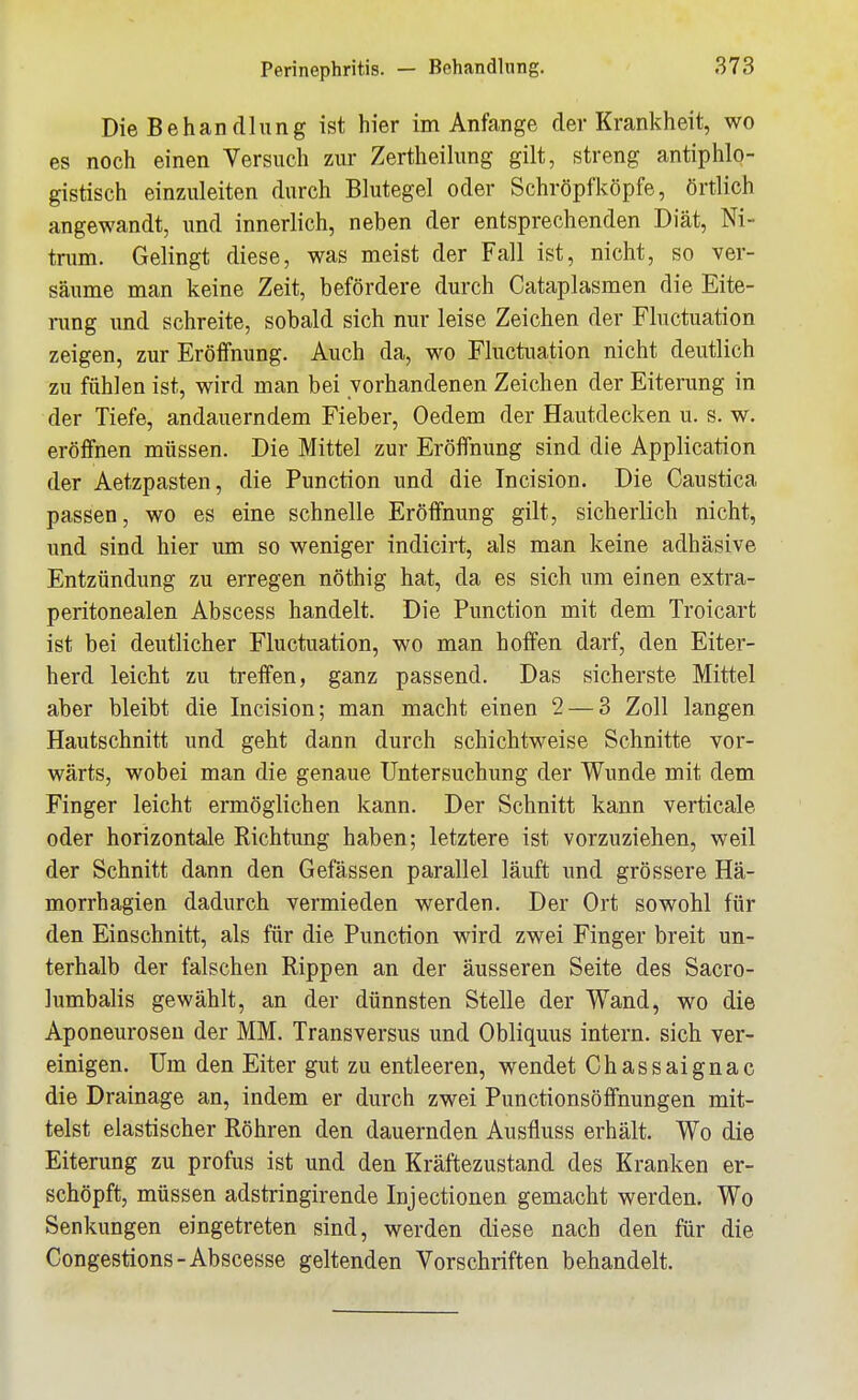 Die Behandlung ist hier im Anfange der Krankheit, wo es noch einen Versuch zur Zertheihmg gilt, streng antiphlo- gistisch einzuleiten durch Blutegel oder Schröpfköpfe, örtlich angewandt, und innerlich, neben der entsprechenden Diät, Ni- trum. Gelingt diese, was meist der Fall ist, nicht, so ver- säume man keine Zeit, befördere durch Cataplasmen die Eite- rung und schreite, sobald sich nur leise Zeichen der Fluctuation zeigen, zur Eröffnung. Auch da, wo Fluctuation nicht deutlich zu fühlen ist, wird man bei vorhandenen Zeichen der Eiterung in der Tiefe, andauerndem Fieber, Oedem der Hautdecken u. s. w. eröffnen müssen. Die Mittel zur Eröffnung sind die Application der Aetzpasten, die Function und die Incision. Die Caustica passen, wo es eine schnelle Eröffnung gilt, sicherlich nicht, und sind hier um so weniger indicirt, als man keine adhäsive Entzündung zu erregen nöthig hat, da es sich um einen extra- peritonealen Abscess handelt. Die Function mit dem Troicart ist bei deutlicher Fluctuation, wo man hoffen darf, den Eiter- herd leicht zu treffen, ganz passend. Das sicherste Mittel aber bleibt die Incision; man macht einen 2 — 3 Zoll langen Hautschnitt und geht dann durch schichtweise Schnitte vor- wärts, wobei man die genaue Untersuchung der Wunde mit dem Finger leicht ermöglichen kann. Der Schnitt kann verticale oder horizontale Richtung haben; letztere ist vorzuziehen, weil der Schnitt dann den Gefässen parallel läuft und grössere Hä- morrhagien dadurch vermieden werden. Der Ort sowohl für den Einschnitt, als für die Function wird zwei Finger breit un- terhalb der falschen Rippen an der äusseren Seite des Sacro- lumbalis gewählt, an der dünnsten Stelle der Wand, wo die Aponeuroseu der MM. Transversus und Obliquus intern, sich ver- einigen. Um den Eiter gut zu entleeren, wendet Chassaignac die Drainage an, indem er durch zwei Punctionsöffnungen mit- telst elastischer Röhren den dauernden Ausfluss erhält. Wo die Eiterung zu profus ist und den Kräftezustand des Kranken er- schöpft, müssen adstringirende Injectionen gemacht werden. Wo Senkungen eingetreten sind, werden diese nach den für die Congestions-Abscesse geltenden Vorschriften behandelt.