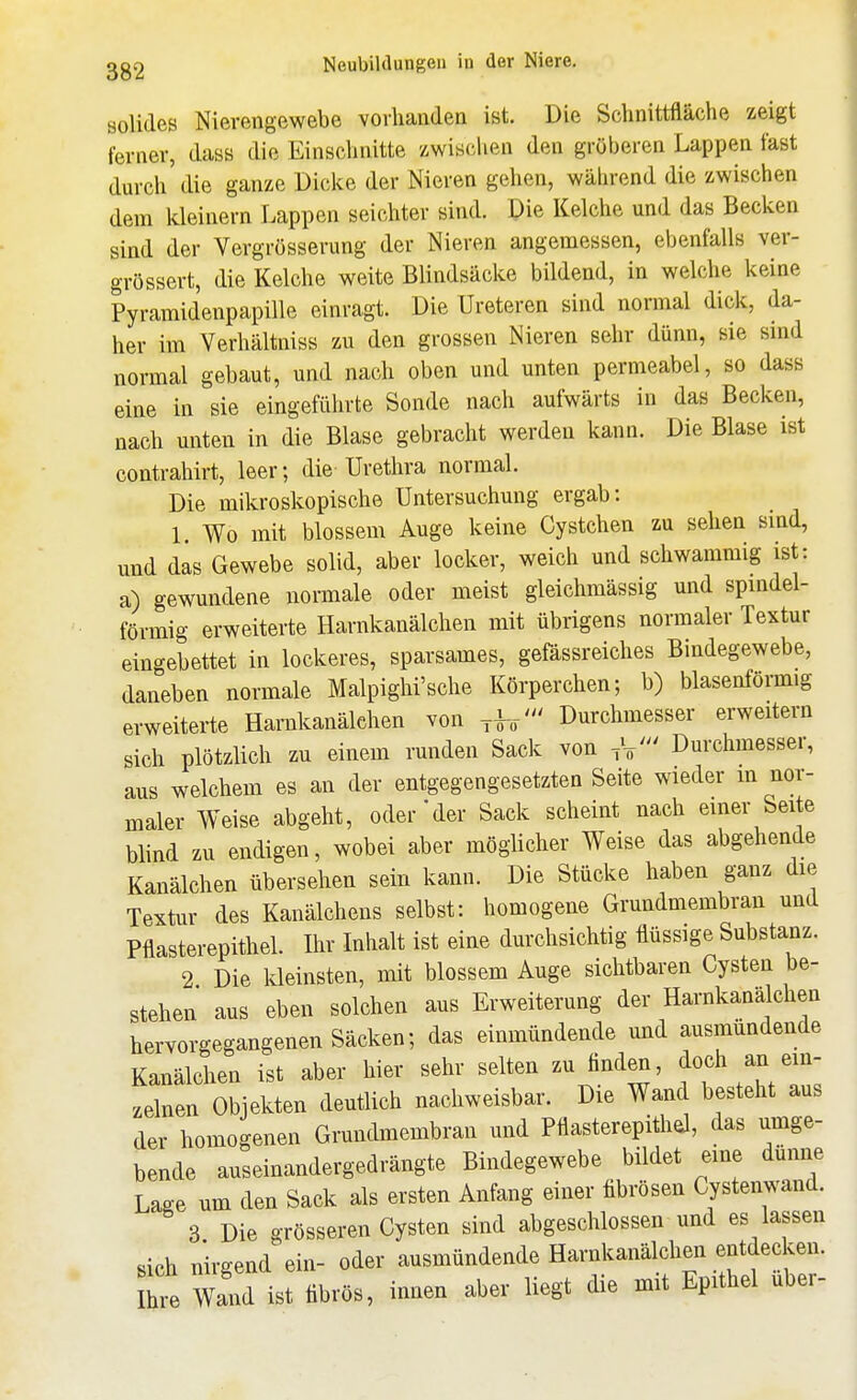 solides Nievengewebe vorhanden ist. Die Schnittfläche zeigt ferner, dass die Einschnitte zwischen den gröberen Lappen fast durch die ganze Dicke der Nieren gehen, während die zwischen dem kleinern Lappen seichter sind. Die Kelche und das Becken sind der Vergrösserung der Nieren angemessen, ebenfalls ver- grössert, die Kelche weite Blindsäcke bildend, in welche keine Pyramidenpapille einragt. Die Ureteren sind normal dick, da- her im Verhältniss zu den grossen Nieren sehr dünn, sie sind normal gebaut, und nach oben und unten permeabel, so dass eine in sie eingeführte Sonde nach aufwärts in das Becken, nach unten in die Blase gebracht werden kann. Die Blase ist contrahirt, leer; die Urethra normal. Die mikroskopische Untersuchung ergab: L Wo mit blossem Auge keine Cystchen zu sehen smd, und das Gewebe solid, aber locker, weich und schwammig ist: a) gewundene normale oder meist gleichmässig und spindel- förmig erweiterte Harnkanälchen mit übrigens normaler Textur eingebettet in lockeres, sparsames, gefässreiches Bindegewebe, daneben normale Malpighi'sche Körperchen; b) blasenförmig erweiterte Harnkanälehen von Durchmesser erweitern sich plötzlich zu einem runden Sack von Durchmesser, aus welchem es an der entgegengesetzten Seite wieder m nor- maler Weise abgeht, oder'der Sack scheint nach einer Seite blind zu endigen, wobei aber möglicher Weise das abgehende Kanälchen übersehen sein kann. Die Stücke haben ganz die Textur des Kanälchens selbst: homogene Grundmembran und Pflasterepithel. Ihr Inhalt ist eine durchsichtig flüssige Substanz. 2 Die Ideinsten, mit blossem Auge sichtbaren Cysten be- stehen aus eben solchen aus Erweiterung der Harnkanälchen hervorgegangenen Säcken; das einmündende und ausmündende Kanälchen ist aber hier sehr selten zu finden, ^f ^'Z zelnen Objekten deutlich nachweisbar. Die Wand besteht aus der homogenen Grundmembran und Pflasterepithd, das umge- bende auseinandergedrängte Bindegewebe bildet eine dünne Lage um den Sack als ersten Anfang einer fibrösen Cystenwand. 3 Die grösseren Cysten sind abgeschlossen und es lassen sich nirgend ein- oder ausmündende Harnkanälchen entdecken. I^e Wand ist fibrös, innen aber liegt die mit Epithel über-