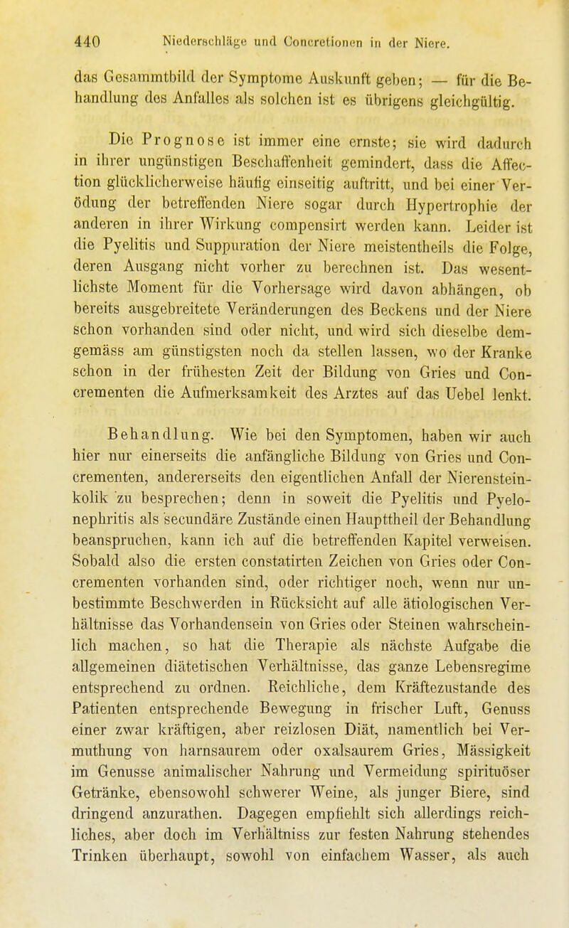 daß Gesammtbild der Symptome Auskunft geben; — für die Be- handlung dos Anfalles als solchen ist es übrigens gleichgültig. Die Prognose ist immer eine ernste; sie wird dadurch in ihrer ungünstigen Beschal^cnheit gemindert, dass die Affec- tion glücklicherweise häufig einseitig auftritt, und bei einer Ver- ödung der betreffenden Niere sogar durch Hypertrophie der anderen in ihrer Wirkung compensirt werden kann. Leider ist die Pyelitis und Suppuration der Niere meistentheils die Folge, deren Ausgang nicht vorher zu berechnen ist. Das wesent- lichste Moment für die Vorhersage wird davon abhängen, ob bereits ausgebreitete Veränderungen des Beckens und der Niere schon vorhanden sind oder nicht, und wird sich dieselbe dem- gemäss am günstigsten noch da stellen lassen, wo der Kranke schon in der frühesten Zeit der Bildung von Gries und Con- crementen die Aufmerksamkeit des Arztes auf das üebel lenkt. Behandlung. Wie bei den Symptomen, haben wir auch hier nur einerseits die anfängliche Bildung von Gries und Con- crementen, andererseits den eigentlichen Anfall der Nierenstein- kolik zu besprechen; denn in soweit die Pyelitis und Pyelo- nephritis als secundäre Zustände einen Haupttheil der Behandlung beanspruchen, kann ich auf die betreffenden Kapitel verweisen. Sobald also die ersten constatirten Zeichen von Gries oder Con- crementen vorhanden sind, oder richtiger noch, wenn nur un- bestimmte Beschwerden in Rücksicht auf alle ätiologischen Ver- hältnisse das Vorhandensein von Gries oder Steinen wahrschein- lich machen, so hat die Therapie als nächste Aufgabe die allgemeinen diätetischen Verhältnisse, das ganze Lebensregime entsprechend zu ordnen. Reichliche, dem Kräftezustande des Patienten entsprechende Bewegung in frischer Luft, Genuss einer zwar kräftigen, aber reizlosen Diät, namentlich bei Ver- muthung von harnsaurem oder oxalsaurem Gries, Mässigkeit im Genüsse animalischer Nahrung und Vermeidung spirituöser Getränke, ebensowohl schwerer Weine, als junger Biere, sind dringend anzurathen. Dagegen emphehlt sich allerdings reich- liches, aber doch im Verhältniss zur festen Nahrung stehendes Trinken überhaupt, sowohl von einfachem Wasser, als auch