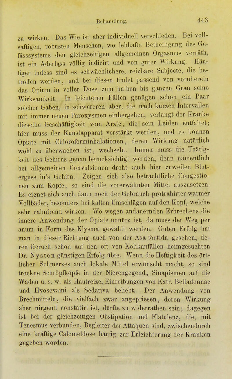 Bchanclliiiig. zu wirken. Das Wie ist aber individuell verschieden. Bei voll- saftigen, robusten Menschen, wo lebhafte Bcthoilignng des Ge- fässsystems den gleichzeitigen allgemeinen Orgasmus verräth, ist ein Aderla.ss völlig indicirt und von guter AVirkung. Häu- figer indess sind es schwächlichere, reizbare Subjecte, die be- troffen werden, und bei diesen findet passend von vornherein das Opium in voller Dose zum halben bis ganzen Gran seine Wirksamkeit. In leichteren Fällen genügen schon ein Paar solcher Gaben, in schwereren aber, die nach kurzen Intervallen mit immer neuen Paroxysmen einhergehen, verlangt der Kranke dieselbe Geschäftigkeit vom Arzte, die sein Leiden entfaltet; hier muss der Kunstapparat verstärkt werden, und es können Opiate mit Chloroforminhalationen, deren W^irkung natürlich wohl zu überwachen ist, wechseln. Immer muss die Thätig- keit des Gehirns genau berücksichtigt werden, denn namentlich bei allgemeinen Convulsionen droht auch hier zuweilen Blut- erguss in's Gehirn. Zeigen sich also beträchtliche Congestio- nen zum Kopfe, so sind die vorerwähnten Mittel auszusetzen. Es eignet sich auch dann noch der Gebrauch protrahirter warmer Vollbäder, besonders bei kalten Umschlägen auf den Kopf, welche sehr calmirend wirken. Wo wegen andauernden Erbrechens die innere Anwendung der Opiate unnütz ist, da muss der Weg per anum in Form des Klysma gewählt werden. Guten Eifolg hat man in dieser Richtung auch von der Asa foetida gesehen, de- ren Geruch schon auf den oft von Kolikanfällen heimgesuchten Dr. Ny sten günstigen Erfolg übte. Wenn die Heftigkeit des ört- lichen Schmerzes auch lokale Mittel erwünscht macht, so sind trockne Schröpfköpfe in der Nierengegend, Sinapismen auf die Waden u. s. w. als Hautreize, Einreibungen von Extr. Belladonnae und Hyoscyami als Sedativa beliebt. Der Anwendung von Brechmitteln, die vielfach zwar angepriesen, deren Wirkung aber nirgend constatirt ist, dürfte zu widerrathen sein; dagegen ist bei der gleichzeitigen Obstipation und Flatulenz, die, mit Tenesmus verbunden, Begleiter der Attaquen sind, zwischendurch eine kräftige Calomeldose häufig zur Erleichterung der Kranken gegeben worden.