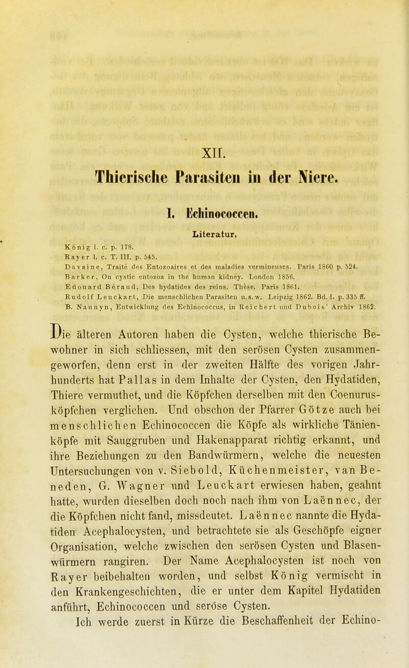 xir. Thierisclie Parasiten in der Niere. 1. Echinococcen. Literatur. Konig 1. c. p. 178. Ray er 1. c. T. III. p. 545. Davaine, Traite des Entozoaires et des maladies vcrmineiises. Paris 1860 p. 524. Barker, On cyetic eiitozoa in Ihe hnman Ividney. London 1856. Edouard Beraud, Des hydatides des reins. These. Paris 1861. Rudolf Leuckart, Die mcnsclilichen Parasiteu u.s.w. Leipzig 1862. Bd. I. p. 335 ff. B. Naunyn, Entwicklung des Ecliinoeoccus, in Reichert und Dubois' Archiv 1862. Die älteren Autoren haben die Cysten, welche thierische Be- wohner in sich schliessen, mit den serösen Cysten zusammen- geworfen, denn erst in der zweiten Hälfte des vorigen Jahr- hunderts hat Pallas in dem Inhalte der Cysten, den Hydatiden, Thiere vermuthet, und die Köpfchen derselben mit den Coenurus- köpfchen verglichen. Und obschon der Pfarrer Götze auch bei menschlichen Echinococcen die Köpfe als wirkliche Tänien- köpfe mit Sauggruben und Hakenapparat richtig erkannt, und ihre Beziehungen zu den Bandwürmern, welche die neuesten Untersuchungen von v. Siebold, Küchenmeister, van Be- neden, G. Wagner und Leuckart erwiesen haben, geahnt hatte, wurden dieselben doch noch nach ihm von Laennec, der die Köpfchen nicht fand, missdeutet. Laennec nannte die Hyda- tiden Acephalocysten, und betrachtete sie als Geschöpfe eigner Organisation, welche zwischen den serösen Cysten und Blasen- würmern rangiren. Der Name Acephalocysten ist noch von Ray er beibehalten worden, und selbst König vermischt in den Krankengeschichten, die er unter dem Kapitel Hydatiden anführt, Echinococcen und seröse Cysten. Ich werde zuerst in Kürze die Beschaffenheit der Echino-