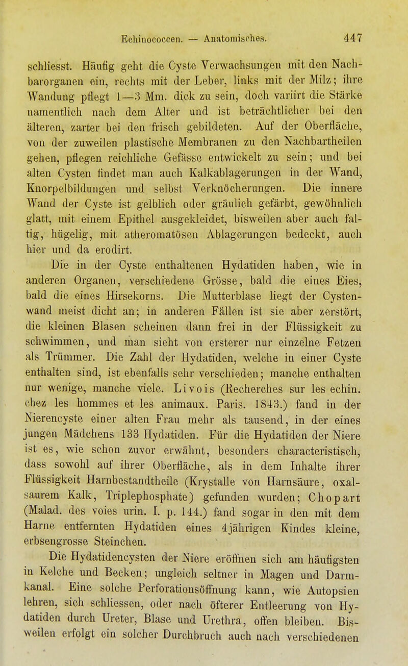 schliesst. Häutig geht die Cyste Verwachsungen mit den Nach- barorganen ein, rechts mit der Leber, links mit der Milz; ihre Wandung pflegt 1—3 Mm. dick zu sein, doch variirt die Stärke namentlich nach dem Alter und ist beträchtlicher bei den älteren, zarter bei den frisch gebildeten. Auf der Oberfläciie, von der zuweilen plastische Membranen zu den Nachbartheilen gehen, pflegen reichliche Gefässe entwickelt zu sein; und bei alten Cysten flndet man auch Kalkablagerungen in der Wand, Knorpelbildungen und selbst Verknöcherungen. Die innere Wand der Cyste ist gelblich oder gräiüich gefärbt, gewöhnlich glatt, mit einem Epithel ausgekleidet, bisweilen aber auch fal- tig, hügelig, mit atheromatöseu Ablagerungen bedeckt, auch hier und da erodirt. Die in der Cyste enthaltenen Hydatiden haben, wie in anderen Organen, verschiedene Grösse, bald die eines Eies, bald die eines Hirsekorns. Die Mutterblase liegt der Cysten- wand meist dicht an; in anderen Fällen ist sie aber zerstört, die kleinen Blasen scheinen dann frei in der Flüssigkeit zu schwimmen, und man sieht von ersterer nur einzelne Fetzen als Trümmer. Die Zahl der Hydatiden, welche in einer Cyste enthalten sind, ist ebenfalls sehr verschieden; manche enthalten nur wenige, manche viele. Livois (Recherches sur les echin. chez les hommes et les animaux. Paris. 1843.) fand in der Nierencyste einer alten Frau mehr als tausend, in der eines jungen Mädchens 133 Hydatiden. Für die Hydatiden der Niere ist es, wie schon zuvor erwähnt, besonders characteristisch, dass sowohl auf ihrer Oberfläche, als in dem Inhalte ihrer Flüssigkeit Harnbestandtheile (Krystalle von Harnsäure, oxal- saurem Kalk, Triplephosphate) gefunden wurden; Chopart (Malad, des voies urin. I. p. 144.) fand sogar in den mit dem Harne entfernten Hydatiden eines 4jährigen Kindes Ideine, erbsengrosse Steinchen. Die Hydatidencysten der Niere eröflhen sich am häutigsten in Kelche und Becken; ungleich seltner in Magen und Darm- kanal. Eine solche Perforatiousöflnung kann, wie Autopsien lehren, sich schliessen, oder nach öfterer Entleerung von Hy- datiden durch Ureter, Blase und Urethra, offnen bleiben. Bis- weilen erfolgt ein solcher Durchbruch auch nach verschiedenen