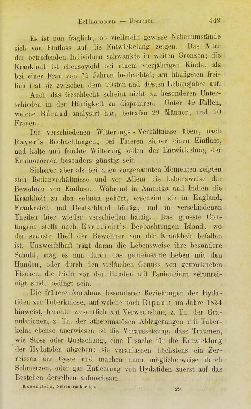 Es ist nun fraglich, ob vielleicht gewisse Nebenumstände sich von Eintiuss iiui die Entwickelung zeigen. Das Alter der betreffenden Individuen schwankte in weiten Grenzen; die Krankheit ist ebensowohl bei einem vierjährigen Kinde, als bei einer Frau von 7ä Jahren beobachtet; am häutigsten frei- lich trat sie zwischen dem .'Osten und 40sten Lebensjahre auf. Auch das Geschlecht scheint nicht zu besonderen Unter- schieden in der Häutigkeit zu disponiren. Unter 49 Fällen, welche Beraud analysirt hat, betrafen 29 Männer, und 20 Frauen. Die verschiedenen Witternngs - Verhältnisse üben, nach Rayer's Beobachtmigeu, bei Thiereu sicher einen Eintiuss, und kalte und feuchte Witterung sollen der Entwickelung der Echinococcen besonders günstig sein. Sicherer aber als bei allen vorgenannten Momenten zeigten sich Bodenverhältnisse und vor Allem die Lebensweise der Bewohner von Eintiuss. Während in Amerika und Indien die Krankheit zu den seltnen gehört, erscheint sie in England, Frankreich und Deutschland häutig, und in verschiedenen Theilen hier wieder verschieden häutig. Das grösste Con- tingent stellt nach Eschricht's Beobachtungen Island, wo der sechste Theil der Bewohner von der Krankheit befallen ist. Unzweifelhaft trägt daran die Lebensweise ihre besondere Schuld, mag es nun durch das gemeinsame Leben mit den Hunden, oder durch den vielfachen Genuss von getrockneten Fischen, die leicht von den Hunden mit Tänieneiern verunrei- nigt sind, bedingt sein. Die ü'ühere Annahme besonderer Beziehungen der Hyda- tiden zur Tuberkulose, aufweiche noch Ripault im Jahre 1834 hinweist, beruhte wesentlich auf Verwechslung z. Th. der Gra- nulationen, z. Th. der athei-omatosen Ablagerungen mit Tuber- keln; ebenso unerwiesen ist die Voraussetzung, dass Traumen, wie Stoss oder Quetschung, eine Ursache für die Entwicklung der Hydatideu abgeben; sie veranlassen höchstens ein Zer- reissen der Cyste und machen dann möglicherweise durch Schmerzen, oder gar Entleerung von Hydatiden zuerst auf das Bestehen derselben aufmerksam. Kosensteiii, Niereiikraiikheiteii.