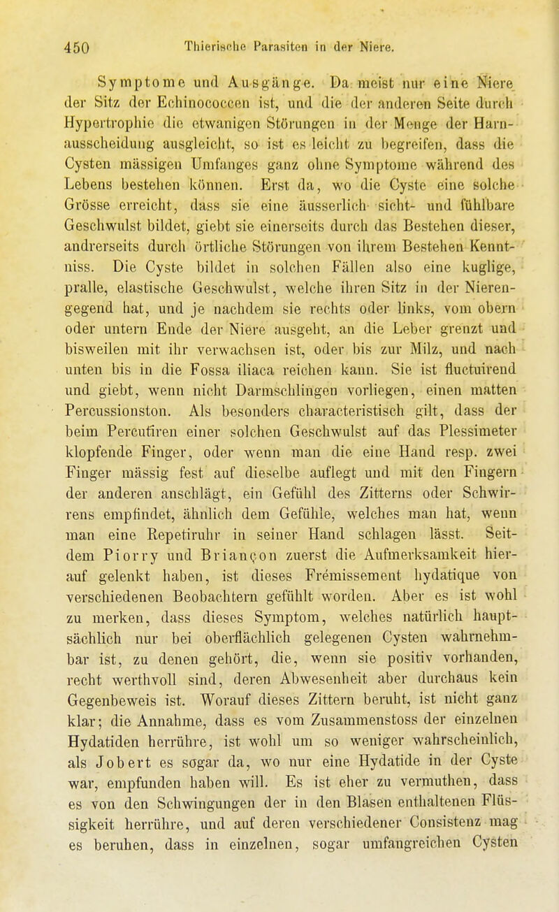 Symptome und Ausgänge. Da meist nur eine Niere, der Sitz der Echinococcen ist, und die der anderen Seite durch Hypertrophie die etwanigcn Störungen in der Menge der Harn- ausscheidung ausgleicht, so ist es leicht zu l)egreifen, dass die Cysten massigen Umfanges ganz ohne Symptome während des Lebens bestehen können. Erst da, wo die Cyste eine solche Grösse erreicht, dass sie eine äusserlich- sieht- und fühlbare Geschwulst bildet, giebt sie einerseits durch das Bestehen dieser, andrerseits durch örtliche Störungen von ihrem Bestehen Kennt- niss. Die Cyste bildet in solchen Fällen also eine kuglige, pralle, elastische Geschwulst, welche ihren Sitz in der Nieren- gegend hat, und je nachdem sie rechts oder links, vom obern oder untern Ende der Niere ausgeht, an die Leber grenzt und bisweilen mit ihr verwachsen ist, oder bis zur Milz, und nach unten bis in die Fossa iliaca reichen kann. Sie ist fluctuirend und giebt, wenn nicht Darmschlingen vorliegen, einen matten Percussionston. Als besonders characteristisch gilt, dass der beim Percutiren einer solchen Geschwulst auf das Plessimeter klopfende Finger, oder wenn man die eine Hand resp. zwei Finger massig fest auf dieselbe auflegt und mit den Fingern der anderen anschlägt, ein Gefühl des Zittenis oder Schwir- rens empfindet, ähnlich dem Gefühle, welches man hat, wenn man eine Repetiruhr in seiner Hand schlagen lässt. Seit- dem Piorry und BrianQon zuerst die Aufmerksamkeit hier- auf gelenkt haben, ist dieses Fremissement hydatique von verschiedenen Beobachtern gefühlt worden. Aber es ist wohl zu merken, dass dieses Symptom, welches natürlich haupt- sächlich nur bei obei-flächlich gelegenen Cysten wahrnehm- bar ist, zu denen gehört, die, wenn sie positiv vorhanden, recht werthvoll sind, deren Abwesenheit aber durchaus kein Gegenbeweis ist. Worauf dieses Zittern beruht, ist nicht ganz klar; die Annahme, dass es vom Zusammenstoss der einzelnen Hydatiden herrühre, ist wohl um so weniger wahrscheinlich, als Job ert es sogar da, wo nur eine Hydatide in der Cyste war, empfunden haben will. Es ist eher zu vermuthen, dass es von den Schwingungen der in den Blasen enthaltenen Flüs- sigkeit herrühre, und auf deren verschiedener Consistenz mag es beruhen, dass in einzelnen, sogar umfangreichen Cysten