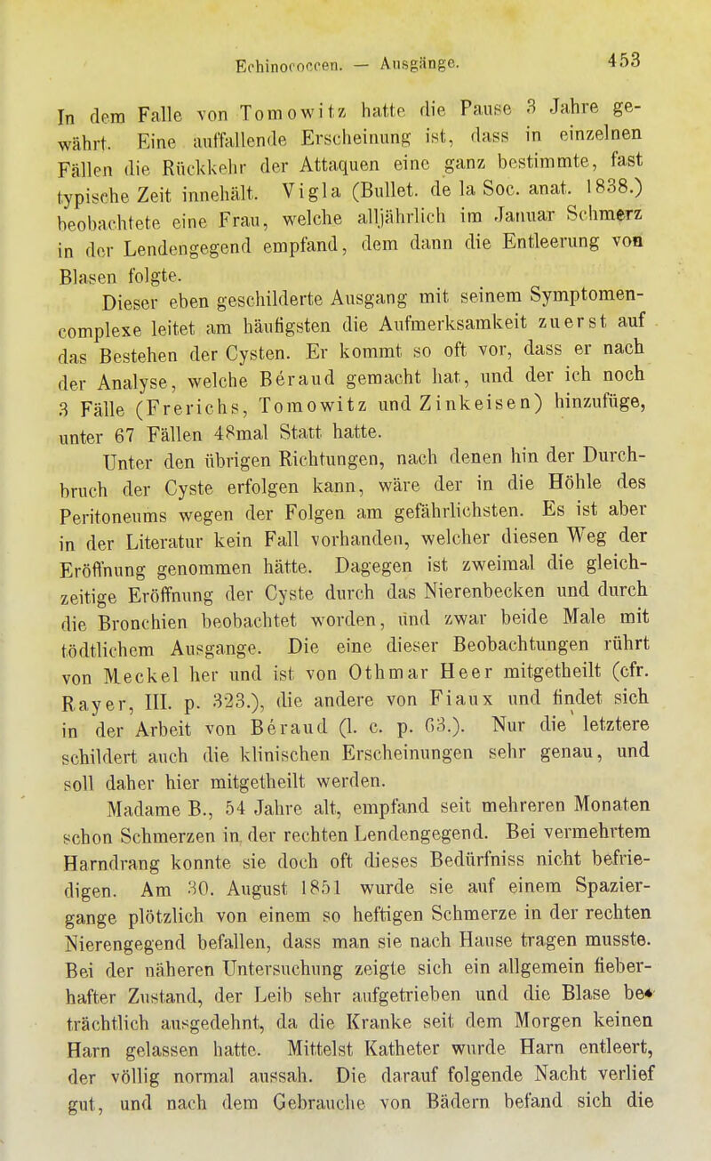 In dem Falle von Tomowitz hatte die Pause 3 Jahre ge- währt. Eine aumUlende Erscheinung ist, dass in einzelnen Fällen die Rückkehr der Attaquen eine ganz bestimmte, fast typische Zeit innehält. Vigla (Bullet, de la Soc. anat. 1838.) beobachtete eine Frau, welche alljährlich im Januar Schmerz in der Lendengegend empfand, dem dann die Entleerung von Blasen folgte. Dieser eben geschilderte Ausgang mit seinem Symptomen- complexe leitet am häufigsten die Aufmerksamkeit zuerst auf das Bestehen der Cysten. Er kommt so oft vor, dass er nach der Analyse, welche Beraud gemacht hat, und der ich noch 3 Fälle (Frerichs, Toraowitz und Zinkeisen) hinzufüge, unter 67 Fällen 48mal Statt hatte. Unter den übrigen Richtungen, nach denen hin der Durch- bruch der Cyste erfolgen kann, wäre der in die Höhle des Peritoneums wegen der Folgen am gefährlichsten. Es ist aber in der Literatur kein Fall vorhanden, welcher diesen Weg der Eröfihung genommen hätte. Dagegen ist zweimal die gleich- zeitige Eröffnung der Cyste durch das Nierenbecken und durch die Bronchien beobachtet worden, lind zwar beide Male mit tödtlichem Ausgange. Die eine dieser Beobachtungen rührt von Meckel her und ist von Othmar Heer mitgetheilt (cfr. Ray er, IIL p. 323.), die andere von Fiaux und findet sich in der Arbeit von Beraud (L c. p. 03.). Nur die' letztere schildert auch die klinischen Erscheinungen sehr genau, und soll daher hier mitgetheilt werden. Madame B., 54 Jahre alt, empfand seit mehreren Monaten schon Schmerzen in, der rechten Lendengegend. Bei vermehrtem Harndrang konnte sie doch oft dieses Bedürfniss nicht befrie- digen. Am 30. August 1851 wurde sie auf einem Spazier- gange plötzlich von einem so heftigen Schmerze in der rechten Nierengegend befallen, dass man sie nach Hause tragen musste. Bei der näheren Untersuchung zeigte sich ein allgemein fieber- hafter Zustand, der Leib sehr aufgetrieben und die Blase be* trächtlich ausgedehnt, da die Kranke seit dem Morgen keinen Harn gelassen hatte. Mittelst Katheter wurde Harn entleert, der völlig normal aussah. Die darauf folgende Nacht verlief gut, und nach dem Gebrauche von Bädern befand sich die