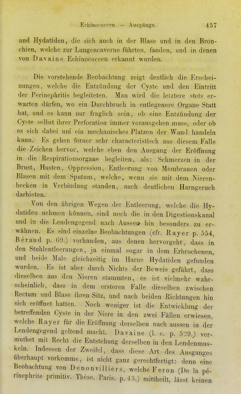 lind Hydatiden, die sich auch in der Blase und in den Bron- chien, welche zur Lungencavenie führten, fanden, und in denen von Davaine Ecliinococeen erkannt wurden. Die vorstehende Beobachtung zeigt deutlich die Erschei- nungen, welche die Entzündung der Cyste und den Eintritt der Perinephritis begleiteten. Man wird die letztere stets er- warten dürfen, wo ein Durchbruch in entlegenere Organe Statt hat, und es kann nur fraglich sein, ob eine Entzündung der Cyste selbst ihrer Perforation immer vorausgehen muss, oder ob es sich dabei uni ein mechanisches Platzen der Wand handeln kann. Es gehen ferner sehr characteristisch aus diesem Falle die Zeichen hervor, welche eben den Ausgang' der Eröffnung in die Respirationsorgane begleiten, als: Schmerzen in der Brust, Husten, Oppression, Entleerung von Membranen oder Blasen mit dem Sputum, welche, wenn sie mit dem Nieren- becken in Verbindung standen, auch deutlichen Harngeruch darbieten. Von den übrigen Wegen der Entleerung, welche die Hy- datiden nehmen können, sind noch die in den Digestionskanal und in die Lendengegend nach Aussei* hin besonders zu er- wähnen. Es sind einzelne Beobachtungen (cfr. Ray er p. 554, Beraud p. 69.) vorhanden, aus denen hervorgeht, dass in den Stuhlentleerungen, ja einmal sogar in dem Erbrochenen, und beide Male gleichzeitig im Harne Hydatiden gefunden wurden. Es ist aber durch Niehls der Beweis geführt, dass dieselben aus den Nieren stammten, es ist vielmehr wahr- scheinlich, dass in dem ersteren Falle dieselben zwischen Rectum und Blase ihren Sitz, und nach beiden Richtungen hin sich eröffnet hatten. Noch weniger ist die Entwicklung der betreffenden Cyste in der Niere in den zwei Fällen erwiesen, welche Ray er für die Eröffnung derselben nach aussen in der Lendengegend geltend macht. Davaine (1. c. p. 5'29.; ver- rauthet mit Recht die Entstehung derselben in den Lendenmus- keln. Indessen der Zweifel, dass diese Art des Ausganges Uberhaupt vorkomme, ist nicht ganz gerechtfertigt: denn eine Beobachtung von Denonvilliers, welche Feron (De la pe- nnephrite primitiv. These. Paris, p. 43.) mittheilt, lässt keinen