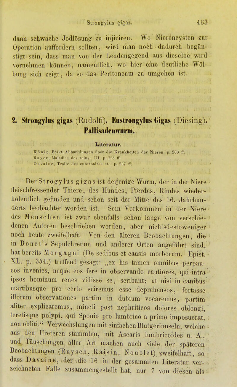 dann schwache Jodlösung zu injiciren. Wo Nierencysten zur Operation auftbrdern sollten, wird man noch dadurch begün- stigt sein, dass man von der Lendengegend aus dieselbe wird vornehmen können, namentlich, wo hier eine deutliche Wöl- bung sich zeigt, da so das Peritoneum zu umgehen ist. 3. Stroiigylus gigas (Rudolfi). Eustrongylus Gigas (Diesing). Pallisailciiwurm. Literatur. König, Prakt. Abhandlungen über die Ki-ankheiteu der Niereu, p. 2Ü0 ff. Kay.er, Maladies, des reins. III. p. 728 tt'. Davaine, Trait^ des eutozouiras etc. p. 207 ff. Der StrogylUS gigas ist derjenige Wurm, der in der Niere fleischfressender Thiere, des Hundes, Pferdes, Rindes wieder- holentlich gefunden und schon seit der Mitte des 16. Jahrhun- derts beobachtet worden ist. Sein Vorkommen in der Niere des Mens eben ist zwar ebenfalls schon lange von verschie- denen Autoren beschrieben worden, aber nichtsdestoweniger noch heute zweifelhaft. Von den älteren Beobachtungen, die in Bonet's Sepulchretum und anderer Orten angeführt sind, hat bereits Morgagni (De sedibus et causis morborum. Epist. XL. p. 354.) treffend gesagt: „ex Iiis tarnen omnibus perpau- cos invenies, neque eos fere in observando cautiores, qui intra' ipsos hominura renes vidisse se, scribant; ut nisi in canibus martibusque pro certo sciremus esse deprehensos, fortasse illorum observationes partim in dubium vocaremus, partim aliter explicaremus, mincti post nephriticos dolores oblongi, teretisque polypi, qui Sponio pro lumbrico a primo imposuerat, non obliti.'^ Verwechslungen mit einfachen Blutgerinnsel n, welche ■ aus den Ureteren stammten, mit Ascaris lumbricoides u, A., und, Täuschungen aller Art machen auch viele der späteren Beobachtungen (Ruysch, Raisin, Noublet), zweifelhaft, so dass Davaine, ,der die 16 in der gesammten Literatur ver- zeichneten Fälle zusammengestellt hat, nur 7 von diesen als '