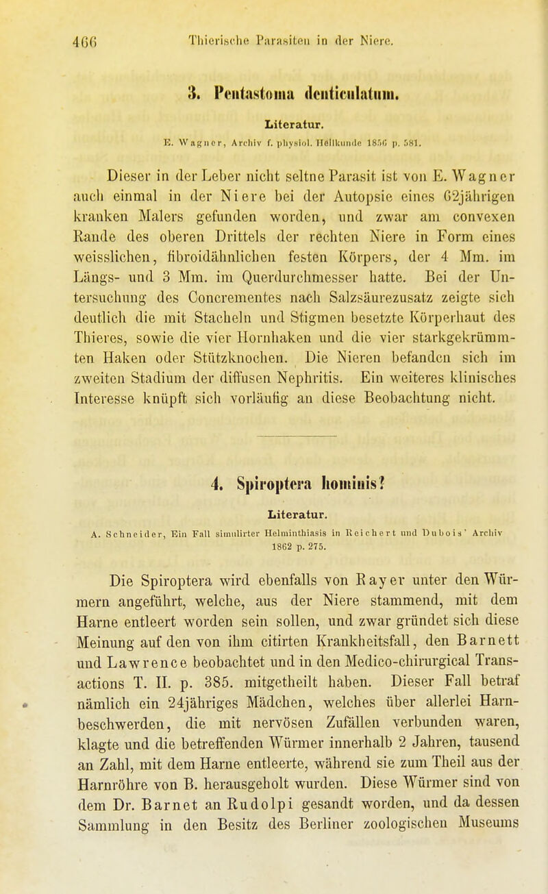 3. Feiitastoiiia dciiticiilatiiin. Literatur. K. VVaRiier, Ardiiv f. |)li_vsii)l. Ilellkuiiile IS.'iCi p. .'i81. Dieser in der Leber nicht seltne Parasit ist von E. Wagner auch einmal in der Niere bei der Autopsie eines G2jährigen kranken Malers gefunden worden, und zwar am convexen Rande des oberen Drittels der rechten Niere in Form eines weisslichen, fibroidähnlichen festen Körpers, der 4 Mm. im Längs- und 3 Mm. im Querdurclimesser hatte. Bei der Un- tersuchung des Concrementes nach Salzsäurezusatz zeigte sich deutlich die mit Stacheln und Stigmen besetzte Körperhaut des Thieres, sowie die vier Hornhaken und die vier starkgekrümm- ten Haken oder Stiitzknochen. Die Nieren befanden sich im zweiten Stadium der diffusen Nephritis. Ein weiteres klinisches Interesse knüpft sich vorläufig an diese Beobachtung nicht. 4. S|)iro|)tci'a lioiitiiiis? Literatur. A. Schneider, Ein Fall simiilirter Helminthiasis in Reichert nnd Dubois' Arcliiv 1862 p. 275. Die Spiroptera wird ebenfalls von Eayer unter den Wür- mern angeführt, welche, aus der Niere stammend, mit dem Harne entleert worden sein sollen, und zwar gründet sich diese Meinung auf den von ihm citirten Krankheitsfall, den Barnett mid Lawrence beobachtet und in den Medico-chirurgical Trans- actions T. H. p. 385. mitgetheilt haben. Dieser Fall betraf nämlich ein 24jähriges Mädchen, welches über allerlei Harn- beschwerden, die mit nervösen Zufällen verbunden waren, klagte und die betreffenden Würmer innerhalb 2 Jahren, tausend an Zahl, mit dem Harne entleerte, während sie zum Theil aus der Harnröhre von B. herausgeholt wurden. Diese Würmer sind von dem Dr. Barnet an Rudolpi gesandt worden, und da dessen Sammlung in den Besitz des Berliner zoologischen Museums