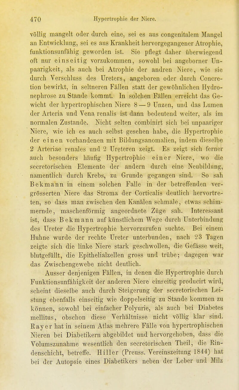 völlig mangelt oder durch eine, sei es aus congenitalem Mangel an Entwicklung, sei es aus Krankheit hervorgegangener Atrophie, funktionsunfähig geworden ist, Sie pflegt daher überwiegend oft nur einseitig vorzukommen, sowohl bei angeborner Un- paarigkeit, als auch bei Atrophie der andren Niere, wie sie durch Verschluss des Ureters, angeboren oder durch Concre- tion bewirkt, in seltneren Fällen statt der gewöhnlichen Hydro- nephrose zu Stande kommt. In solchen Fällen erreicht das Ge- wicht der hypertrophischen Niere 8 — 9 Unzen, und das Lumen der Arteria und Vena renalis ist dann bedeutend weiter, als im normalen Zustande. Nicht selten combinirt sich bei unpaariger Niere, wie ich es auch selbst gesehen habe, die Hypertrophie der einen vorhandenen mit Bildungsanomalien, indem dieselbe 2 Arteriae renales und 2 Ureteren zeigt. Es zeigt sich ferner auch besonders häufig Hypertrophie einer Niere, wo die secretorischen Elemente der andern durch eine Neubildung, namentlich durch Krebs, zu Grunde gegangen sind. So sah Bekmann in einem solchen Falle in der betreffenden ver- grösserteu Niere das Stroma der Corticalis deutlich hervortre- ten, so dass man zwischen den Kanälen schmale, etwas schim- mernde, maschenförmig angeordnete Züge sah. Interessant ist, dass Bekmann auf künstlichem Wege durch Unterbindung des Ureter die Hypertrophie hervorzurufen suchte. Bei einem Huhne wurde der rechte Ureter unterbimden, nach 23 Tagen zeigte sich die linke Niere stark geschwollen, die Gefässe weit, blutgefüllt, die Epithelialzellen gross und trübe; dagegen war das Zwischengewebe nicht deutlich. Ausser denjenigen Fällen, in denen die Hypertrophie durch Funktionsunfähigkeit der anderen Niere einseitig producirt wird, scheint dieselbe auch durch Steigerung der secretorischen Lei- stung ebenfalls einseitig wie doppelseitig zu Stande kommen zu können, sowohl bei einfacher Polyurie, als auch bei Diabetes mellitus, obschon diese Verhältnisse nicht völlig klar sind. Ray er hat in seinem Atlas mehrere Fälle von hypertrophischen Nieren bei Diabetikern abgebildet und hervorgehoben, dass die Volumszunahme wesentlich den secretorischen Theil, die Rin- denschicht, betreffe. Hiller (Preuss. Vereinszeitung 1844) hat bei der Autopsie eines Diabetikers neben der Leber und Milz