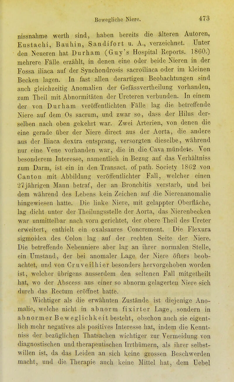 nissnahme werth sind, haben bereits die älteren Autoren, Eustachi, Bauhin, Sandifort u. A., verzeichnet. Unter den Neueren hat Durham (Guy's Hospital Reports. 1860.) mehrere Fälle erzählt, in denen eine oder beide Nieren in der Fossa iliaca auf der Synchondrosis sacroiliaca oder im kleinen Becken lagen. In fast allen derartigen Beobachtungen sind auch gleichzeitig Anomalien der Gefässvertheilung vorhanden, zum Theil mit Abnormitäten der Ureteren verbunden. In einem der von Durham veröffentlichten Fälle lag die betreffende Niere auf dem Os sacrum, und zwar so, dass der Hilus der- selben nach oben gekehrt war. Zwei Arterien, von denen die eine gerade über der Niere direct aus der Aorta, die andere aus der Iliaca dextra entsprang, versorgten dieselbe, während nur eine Vene vorhanden war, die in die Cava mündete. Von besonderem Interesse, namentlich in Bezug auf das Verhältniss zum Darm, ist ein in den Transact. of path. Society 18G2 von Canton mit Abbildung veröffentlichter Fall, welcher einen 27jährigen Mann betraf, der an Bronchitis verstarb, und bei dem während des Lebens kein Zeichen auf die Nierenanomalie hingewiesen hatte. Die linke Niere, mit gelappter Oberfläche, lag dicht unter der Theilungsstelle der Aorta, das Nierenbecken war immittelbar nach vorn gerichtet, der obere Theil des Ureter erweitert, enthielt ein oxalsaures Concrement. Die Flexura sigmoidea des Colon lag auf der rechten Seite der Niere. Die betreffende Nebenniere aber lag an ihrer normalen Stelle, ein Umstand, der bei anomaler Lage der Niere öfters beob- achtet, und von Cruveilhier besonders hervorgehoben worden ist, welcher übrigens ausserdem den seltenen Fall mitgetheilt hat, wo der Abscess aus einer so abnorm gelagerten Niere sich durch das Rectum eröffnet hatte. Wichtiger als die erwähnten Zustände ist diejenige Ano- malie, welche nicht in abnorm fixirter Lage, sondern in abnormer Beweglichkeit besteht, obschon auch sie eigent- lich mehr negatives als positives Interesse hat, indem die Kennt- niss der bezüglichen Thatsachen wichtiger zur Vermeidung von diagnostischen und therapeutischen Irrthümern, als ihrer selbst- willen ist, da das Leiden an sich keine grossen Beschwerden macht, und die Therapie auch keine Mittel hat, dem Uebel