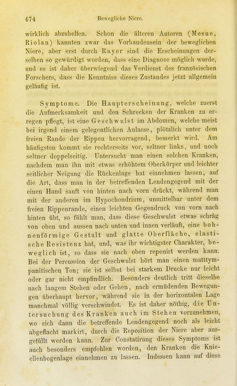 wirklich abzuhelfen. Schon die älteren Autoren (Mesue, Riolan) kannten zwar das Vorliandensein der bewegliehen Niere, aber erst durch Ray er sind die Erscheinungen der- selben so gewürdigt worden, dass eine Diagnose möglich wurde, und es ist daher überwiegend das Verdienst des französischen Forschers, dass die Kenntniss dieses Zustande« jetzt allgemein geläufig ist. Symptome. Die Haupterscheinung, welche zuerst die Aufmerksamkeit und den Schrecken der Kranken zu er- regen pflegt, ist eine Geschwulst im Abdomen, welche meist bei irgend einem gelegentlichen Anlasse, plötzlich unter dem freien Rande der Rippen hervorragend, bemerkt wird. Am häufigsten kommt sie rechterseits vor, seltner links, und noch seltner doppelseitig. Untersucht man einen solchen Kranken, nachdem man ihn mit etwas erhöhtem Oberkörper und leichter seitlicher Neigung die Rückenlage hat einnehmen lassen, auf die Art, dass man in der betreffenden Lendengegend mit der einen Hand sanft von hinten nach vorn drückt, während man mit der anderen im Hypochondrium, unmittelbar unter dem freien Rippenrande, einen leichten Gegendruck von vorn nach hinten übt, so fühlt man, dass diese Geschwulst etwas schräg von oben und aussen nach unten und innen verläuft, eine boh- nenförmige Gestalt und glatte Oberfläche, elasti- sche Resistenz hat, und, was ihr wichtigster Charakter, be- weglich ist, so dass sie nach oben reponirt werden kann. Bei der Percussion der Geschwulst hört man einen matttym- panitischen Ton; sie ist selbst bei starkem Drucke nur leicht oder gar nicht empfindlich. Besonders deutlich tritt dieselbe nach langem Stehen oder Gehen, nach ermüdenden Bewegun- gen überhaupt hervor, während sie in der horizontalen Lage manchmal völlig verschwindet. Es ist daher nöthig, die Un- tersuchung des Kranken auch im Stehen vorzunehmen, wo sich dann die betreifende Lendengegend noch als leicht abgeflacht markirt, durch die Reposition der Niere aber aus- gefüllt werden kann. Zur Constatirung dieses Symptoms ist auch besonders empfohlen worden, den Kranken die Knie- ellenbogenlage einnehmen zu lassen. Indessen kann auf diese /