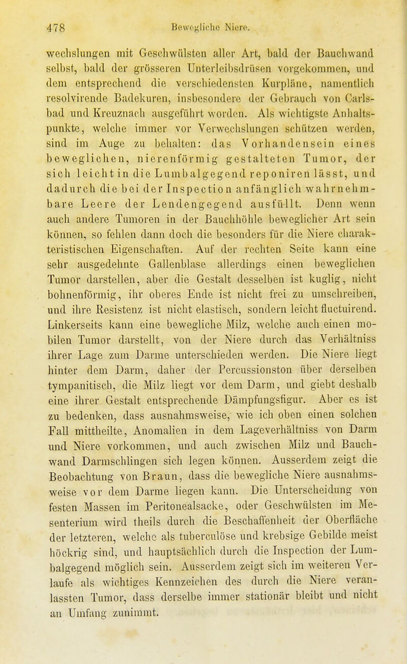 weclislungen mit Geschwülsten aller Art, bald der Bauchwand selbst, bald der grösseren Unterleibsdrüsen vorgekommen, und dem entsprechend die verschiedensten Kurpläne, namentlich resolvirende Badekuren, insbesondere der Gebrauch von Garls- bad und Kreuznach ausgeführt worden. Als wichtigste Anhalts- punkte, welche immer vor Verwechslungen schützen werden, sind im Auge zu behalten: das Vorhandensein eines beweglichen, nierenförraig gestalteten Tumor, der sich leicht in die Lumbaigegend reponiren lässt, und dadurch die bei der Inspection anfänglich wahrnehm- bare Leere der Lendengegend ausfüllt. Denn wenn auch andere Tumoren in der Bauchhöhle beweglicher Art sein können, so fehlen dann doch die besonders für die Niere charak- teristischen Eigenschaften. Auf der rechten Seite kann eine sehr ausgedehnte Gallenblase allerdings einen beweglichen Tumor darstellen, aber die Gestalt desselben ist kuglig, nicht bohnenförmig, ihr oberes Ende ist nicht frei zu umschreiben, und ihre Resistenz ist nicht elastisch, sondern leicht fluctuirend. Linkerseits kann eine bewegliche Milz, welche auch einen mo- bilen Tumor darstellt, von der Niere durch das Verhältniss ihrer Lage zum Darme unterschieden werden. Die Niere liegt hinter dem Darm, daher der Percussionston über derselben tympanitisch, die Milz liegt vor dem Darm, und giebt deshalb eine ihrer Gestalt entsprechende Dämpfungsfigur. Aber es ist zu bedenken, dass ausnahmsweise, wie ich oben einen solchen Fall mittheilte, Anomalien in dem Lageverhältniss von Darm und Niere vorkommen, und auch zwischen Milz und Baucb- wand Darmschlingen sich legen können. Ausserdem zeigt die Beobachtung von Braun, dass die bewegliche Niere ausnahms- weise vor dem Darrae liegen kann. Die Unterscheidung von festen Massen im Peritonealsacke, oder Geschwülsten im Me- senterium wird theils durch die Beschatt'enlieit der Oberfläche der letzteren, welche als tuberculöse und krebsige Gebilde meist höckrig sind, und hauptsächlich durch die Inspection der Linn- balgegend möglich sein. Ausserdem zeigt sich im weiteren Ver- laufe als wichtiges Kennzeichen des durch die Niere veran- lassten Tumor, dass derselbe immer stationär bleibt und nicht an Umfang zunimmt.