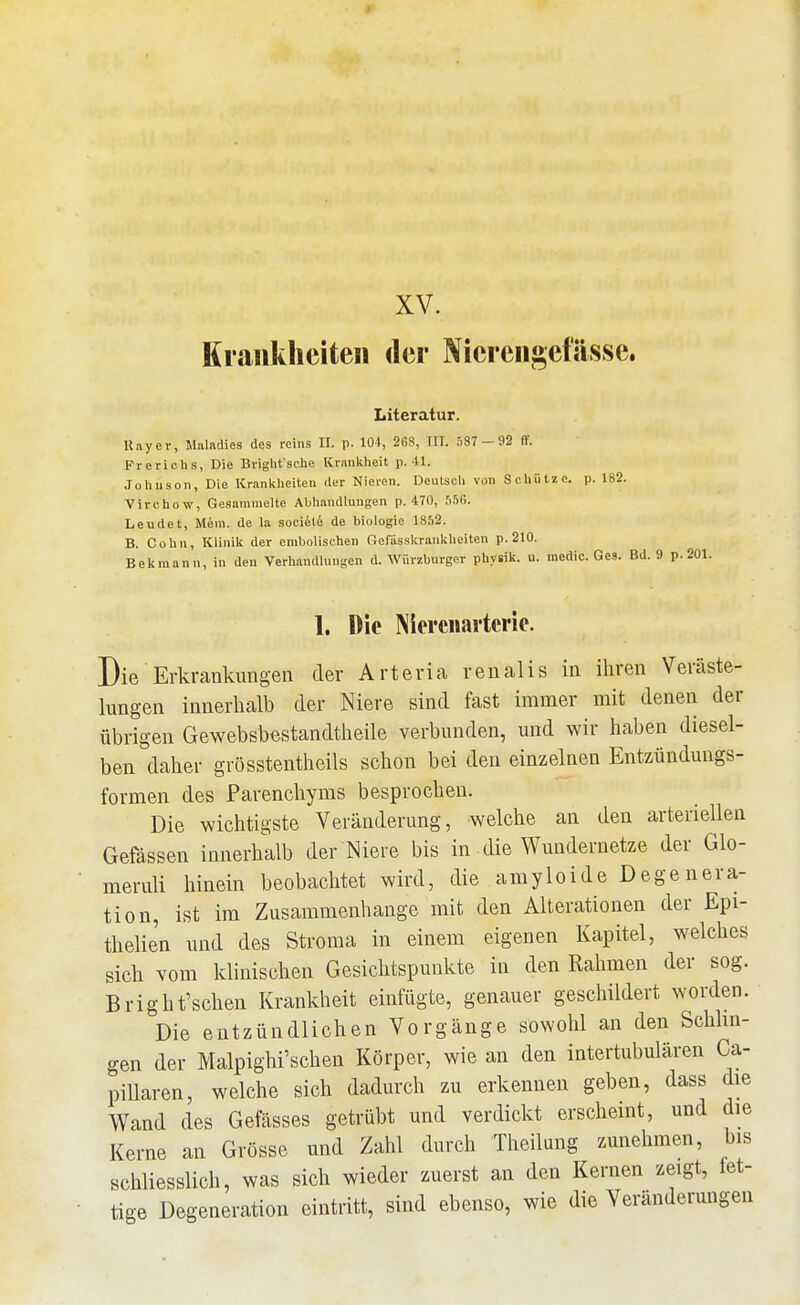 1 XV. Krankheiten der Nierengefässe. Literatur. Uayer, Maladics des rcius II. p. lOi, 268, III. 537 — 92 flf. Frerichs, Die Bviglit'sehe Krankheit p. 41. Joluison, Die Krankheiten der Nieren. Deutsch von Schütze, p. 182. Virchow, Gesammelte Abhandlungen p. 470, .SSß. Leudet, Mem. de la societe de biologie 18,')2. B. Cohn, Klinik der embolischeu Gefiisskrankheiten p.210. Bekraann, in den VerhamUungen d. Würzburger physik. u. medic. Ges. Bd. 9 p. 201. 1. Die Nierciiartcrie. Die Erkrankungen der Arteria renalis in ihren Veräste- lungen innerhalb der Niere sind fast immer mit denen der übrigen Gewebsbestandtheile verbunden, und wir haben diesel- ben daher grösstentheils schon bei den einzelnen Entzündungs- formen des Parenchyms besprochen. Die wichtigste Veränderung, welche an den arteriellen Gefässen innerhalb der Niere bis in die Wundernetze der Glo- meruli hinein beobachtet wird, die amyloide Dege nera- tion, ist im Zusammenhange mit den Alterationen der Epi- thelien und des Stroma in einem eigenen Kapitel, welches sich vom klinischen Gesichtspunkte in den Rahmen der sog. Bright'schen Krankheit einfügte, genauer geschildert worden. Die entzündlichen Vorgänge sowohl an den Schlin- gen der Malpighi'schen Körper, wie an den intertubulären Ca- pillaren, welche sich dadurch zu erkennen geben, dass die Wand des Gefässes getrübt und verdickt erscheint, und die Kerne an Grösse und Zahl durch Theilung zunehmen, bis schliesslich, was sich wieder zuerst an den Kernen zeigt, iet- tige Degeneration eintritt, sind ebenso, wie die Veränderungen