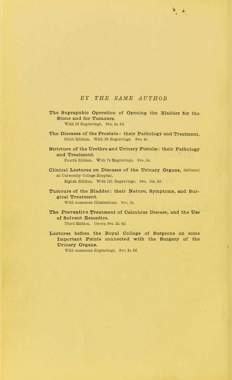 BY THE SAME AUTEOB The Suprapubic Operation of Opening the Bladder for the Stone and for Tvunours. With 13 Engravings. 8vo. 3i. Gd. The Diseases of the Prostate: their Pathology and Treatment. Sixth Edition. With 39 Engravings. 8vo. 6*. Stricture of the Urethra and Urinary Pistulse: their Patholog:y and Treatment. ' Pourth Edition. With 74 Engravings. 8vo. Gs, Clinical Lectures on Diseases of the Urinary Organs, delivered at University OoUege Hospital. Eighth Edition. With 121 Engravings. 8vo. 10*. Gd. Tumours of the Bladder: their Nature, Symptoms, and Sur- gical Treatment. With numerous Illustrations. 8vo. 5s. The Preventive Treatment of Calculous Disease, and the Use of Solvent Bemedies. Third Edition. Crown 8vo. 2s. Gd. Lectures before the Eoyal College of Surgeons on some Important Points connected with the Surgery of the Urinary Organs. With numerous Engravings. 8vo. 2*. Gd.