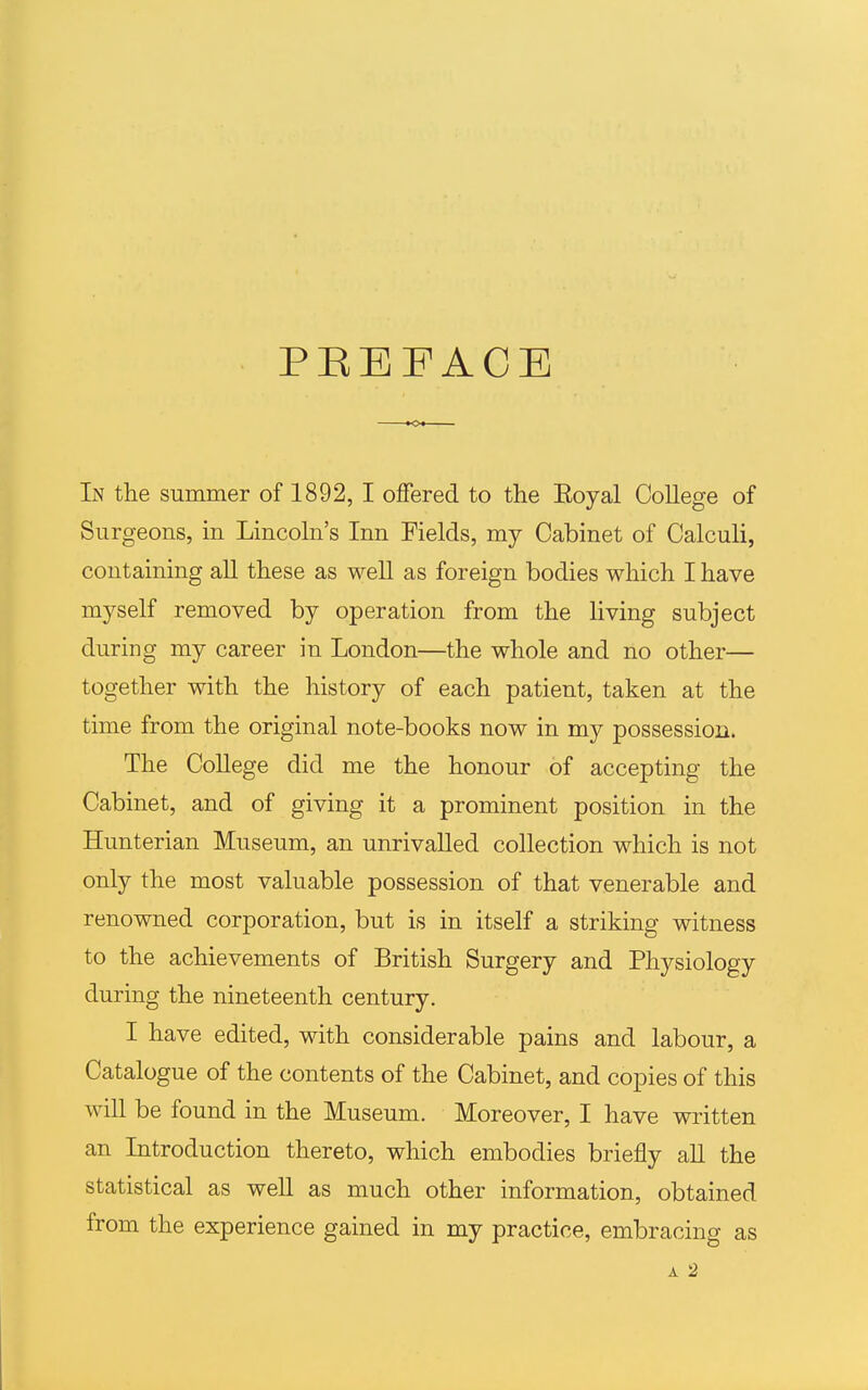 PEEPACB In the summer of 1892, I offered to the Eoyal College of Surgeons, in Lincoln's Inn Fields, my Cabinet of Calculi, containing all these as well as foreign bodies which I have myself removed by operation from the living subject during my career in London—the whole and no other— together with the history of each patient, taken at the time from the original note-books now in my possession. The CoUege did me the honour of accepting the Cabinet, and of giving it a prominent position in the Hunterian Museum, an unrivalled collection which is not only the most valuable possession of that venerable and renowned corporation, but is in itself a striking witness to the achievements of British Surgery and Physiology during the nineteenth century. I have edited, with considerable pains and labour, a Catalogue of the contents of the Cabinet, and copies of this will be found in the Museum. Moreover, I have written an Introduction thereto, which embodies briefly aU the statistical as well as much other information, obtained from the experience gained in my practice, embracing as A 2