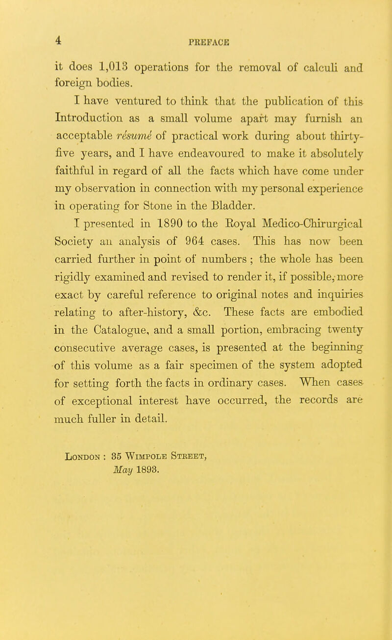 it does 1,013 operations for the removal of calculi and foreign bodies. I have ventured to think that the publication of this Introduction as a small volume apart may furnish an acceptable resume of practical work during about thirty- five years, and I have endeavoured to make it absolutely faithful in regard of aU the facts which have come under my observation in connection with my personal experience in operating for Stone in the Bladder. I presented in 1890 to the Eoyal Medico-Chirurgical Society an analysis of 964 cases. This has now been carried further in point of numbers ; the whole has been rigidly examined and revised to render it, if possible,-more exact by careful reference to original notes and inquiries relating to after-history, &c. These facts are embodied in the Catalogue, and a smaU portion, embracing twenty consecutive average cases, is presented at the beginning ■of this volume as a fair specimen of the system adopted for setting forth the facts in ordinary cases. When cases of exceptional interest have occurred, the records are much fuller in detail. London ; 35 Wimpole Street, May 1893.