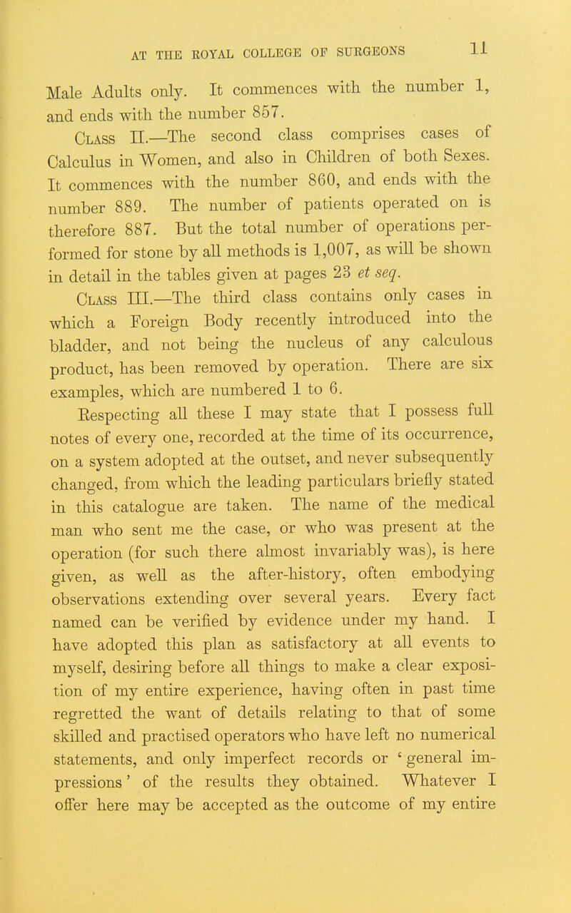 Male Adults only. It commences with the number 1, and ends with the number 857. Class II.—The second class comprises cases of Calculus in Women, and also in Children of both Sexes. It commences with the number 860, and ends with the number 889. The number of patients operated on is therefore 887. But the total number of operations per- formed for stone by aU methods is 1,007, as will be shown in detail in the tables given at pages 2^ et seq. Class III.—The third class contains only cases in which a Foreign Body recently introduced into the bladder, and not being the nucleus of any calculous product, has been removed by operation. There are six examples, which are numbered 1 to 6. Eespecting all these I may state that I possess full notes of every one, recorded at the time of its occurrence, on a system adopted at the outset, and never subsequently changed, from which the leading particulars briefly stated in this catalogue are taken. The name of the medical man who sent me the case, or who was present at the operation (for such there almost invariably was), is here given, as well as the after-history, often embodying observations extending over several years. Every fact named can be verified by evidence under my hand. I have adopted this plan as satisfactory at all events to myself, desiring before all things to make a clear exposi- tion of my entire experience, having often in past time regretted the want of details relating to that of some skilled and practised operators who have left no numerical statements, and only imperfect records or ' general im- pressions ' of the results they obtained. Whatever I offer here may be accepted as the outcome of my entire