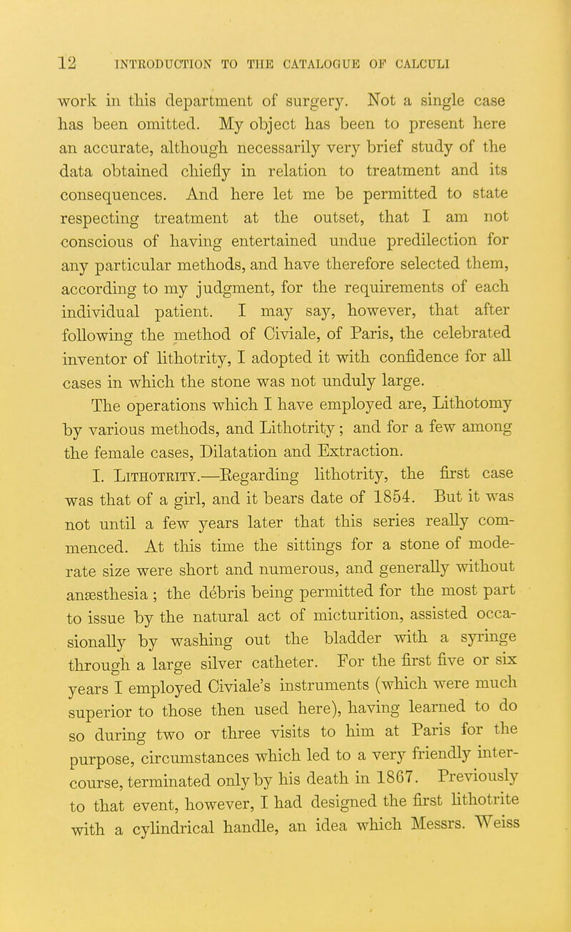 work in this department of surgery. Not a single case has been omitted. My object has been to present here an accurate, although necessarily very brief study of the data obtained chiefly in relation to treatment and its consequences. And here let me be permitted to state respecting treatment at the outset, that I am not conscious of having entertained undue predilection for any particular methods, and have therefore selected them, according to my judgment, for the requirements of each individual patient. I may say, however, that after following the method of Civiale, of Paris, the celebrated inventor of lithotrity, I adopted it with confidence for all cases in which the stone was not unduly large. The operations which I have employed are, Lithotomy by various methods, and Lithotrity; and for a few among the female cases. Dilatation and Extraction. I. Lithotrity.—Eegarding lithotrity, the first case was that of a girl, and it bears date of 1854. But it was not until a few years later that this series reaUy com- menced. At this time the sittings for a stone of mode- rate size were short and numerous, and generally without aneesthesia ; the debris being permitted for the most part to issue by the natural act of micturition, assisted occa- sionally by washing out the bladder with a syringe through a large silver catheter. For the first five or six years I employed Civiale's instruments (which were much superior to those then used here), having learned to do so during two or three visits to him at Paris for the purpose, circumstances which led to a very friendly inter- course, terminated only by his death in 1867. Previously to that event, however, I had designed the first lithotrite with a cylindrical handle, an idea which Messrs. Weiss