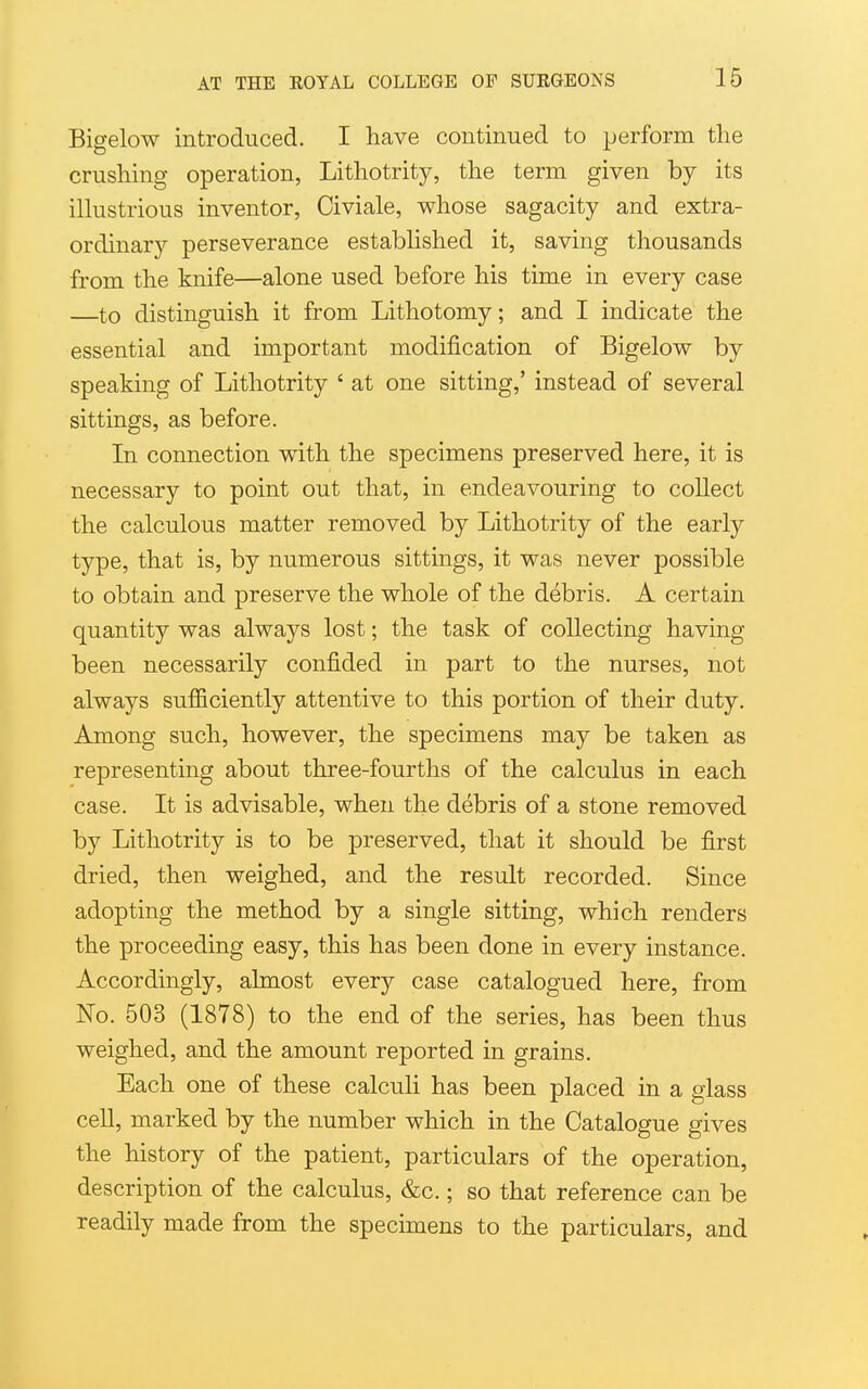 Bigelow introduced. I have continued to perform the crushing operation, Lithotrity, the term given by its iUustrious inventor, Civiale, whose sagacity and extra- ordinary perseverance estabUshed it, saving thousands from the knife—alone used before his time in every case —to distinguish it from Lithotomy; and I indicate the essential and important modification of Bigelow by speaking of Lithotrity ' at one sitting,' instead of several sittings, as before. In connection with the specimens preserved here, it is necessary to point out that, in endeavouring to collect the calculous matter removed by Lithotrity of the early type, that is, by numerous sittings, it was never possible to obtain and preserve the whole of the debris. A certain quantity was always lost; the task of collecting having been necessarily confided in part to the nurses, not always sufficiently attentive to this portion of their duty. Among such, however, the specimens may be taken as representing about three-fourths of the calculus in each case. It is advisable, when the debris of a stone removed by Lithotrity is to be preserved, that it should be first dried, then weighed, and the result recorded. Since adopting the method by a single sitting, which renders the proceeding easy, this has been done in every instance. Accordingly, almost every case catalogued here, from No. 503 (1878) to the end of the series, has been thus weighed, and the amount reported in grains. Each one of these calculi has been placed in a glass cell, marked by the number which in the Catalogue gives the history of the patient, particulars of the operation, description of the calculus, &c.; so that reference can be readily made from the specimens to the particulars, and