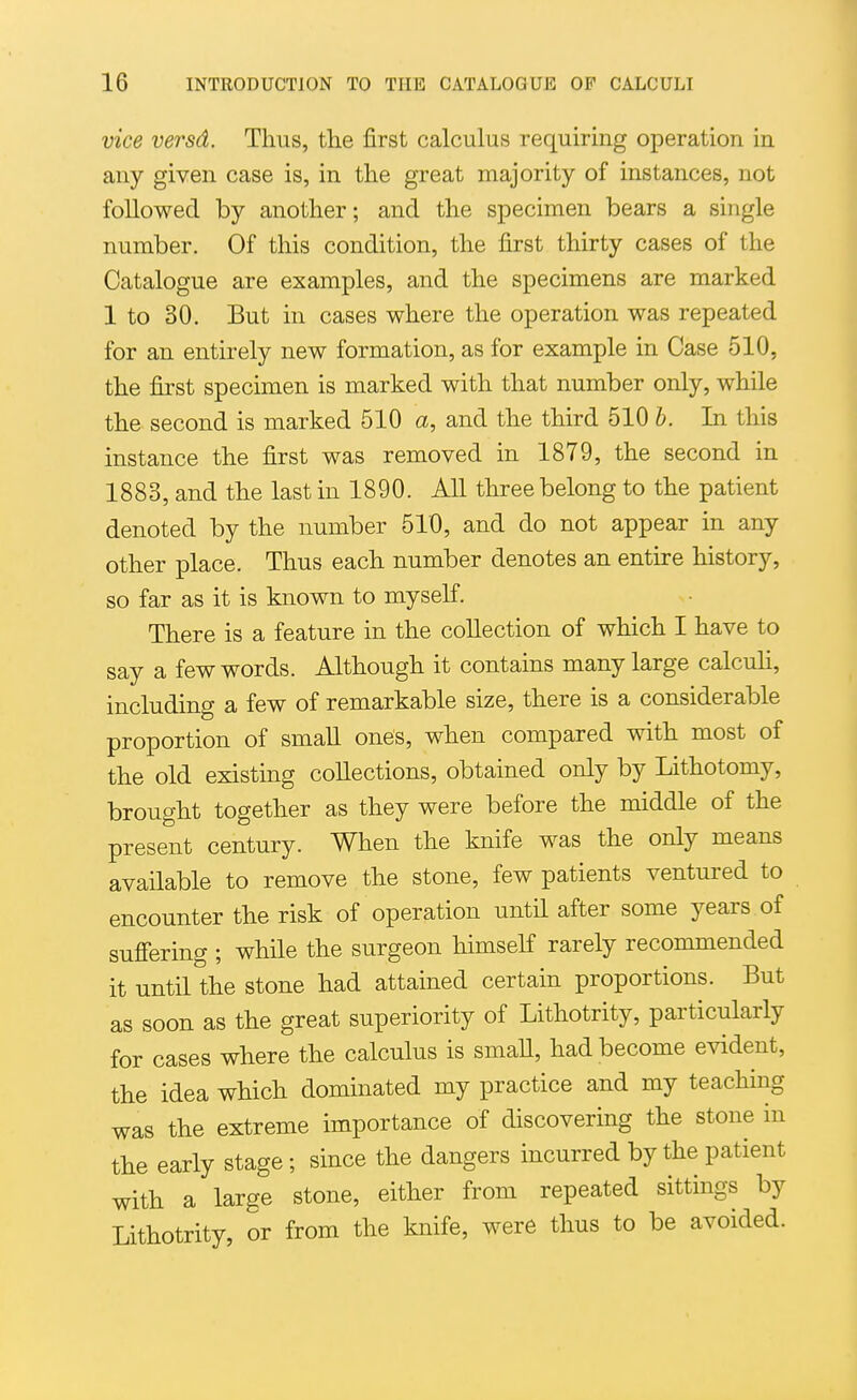 vice versd. Thus, the first calculus requiring operation in any given case is, in the great majority of instances, not followed by another; and the specimen bears a single number. Of this condition, the first thirty cases of the Catalogue are examples, and the specimens are marked 1 to 30. But in cases where the operation was repeated for an entirely new formation, as for example in Case 510, the first specimen is marked with that number only, while the second is marked 510 a, and the third 510 b. In this instance the first was removed in 1879, the second in 1883, and the last in 1890. All three belong to the patient denoted by the number 510, and do not appear in any other place. Thus each number denotes an entire history, so far as it is known to myself. There is a feature in the collection of which I have to say a few words. Although it contains many large calcuh, including a few of remarkable size, there is a considerable proportion of smaU ones, when compared with most of the old existing collections, obtained only by Lithotomy, brought together as they were before the middle of the present century. When the knife was the only means available to remove the stone, few patients ventured to encounter the risk of operation until after some years of sufiering ; while the surgeon himseK rarely recommended it until the stone had attained certain proportions. But as soon as the great superiority of Lithotrity, particularly for cases where the calculus is smaU, had become evident, the idea which dominated my practice and my teaching was the extreme importance of discovering the stone in the early stage ; since the dangers incurred by the patient with a large stone, either from repeated sittings by Lithotrity, or from the knife, were thus to be avoided.