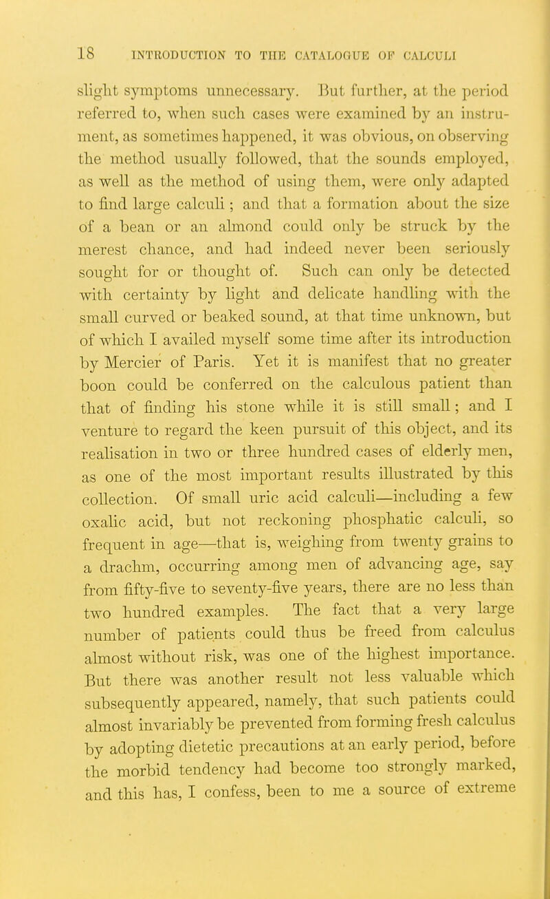 slight symptoms umiecessary. But further, at the period referred to, when such cases were examined by an instru- ment, as sometimes happened, it was obvious, on observing the method usually followed, that the sounds employed, as well as the method of using them, were only adapted to find large calculi; and that a formation about the size of a bean or an almond could only be struck by the merest chance, and had indeed never been seriously sought for or thought of. Such can only be detected with certainty by light and delicate handling with the small curved or beaked sound, at that time unknown, but of which I availed myself some time after its introduction by Mercier of Paris. Yet it is manifest that no greater boon could be conferred on the calculous patient than that of finding his stone while it is still small; and I venture to regard the keen pursuit of this object, and its realisation in two or three hundred cases of elderly men, as one of the most important results illustrated by this collection. Of small uric acid calculi—including a few oxahc acid, but not reckoning phosphatic calcuh, so frequent in age—that is, weighing from twenty grains to a drachm, occurring among men of advancing age, say from fifty-five to seventy-five years, there are no less than two hundred examples. The fact that a very large number of patients could thus be freed from calculus almost without risk, was one of the highest importance. But there was another result not less valuable which subsequently appeared, namely, that such patients could almost invariably be prevented from forming fresh calculus by adopting dietetic precautions at an early period, before the morbid tendency had become too strongly marked, and this has, I confess, been to me a source of extreme