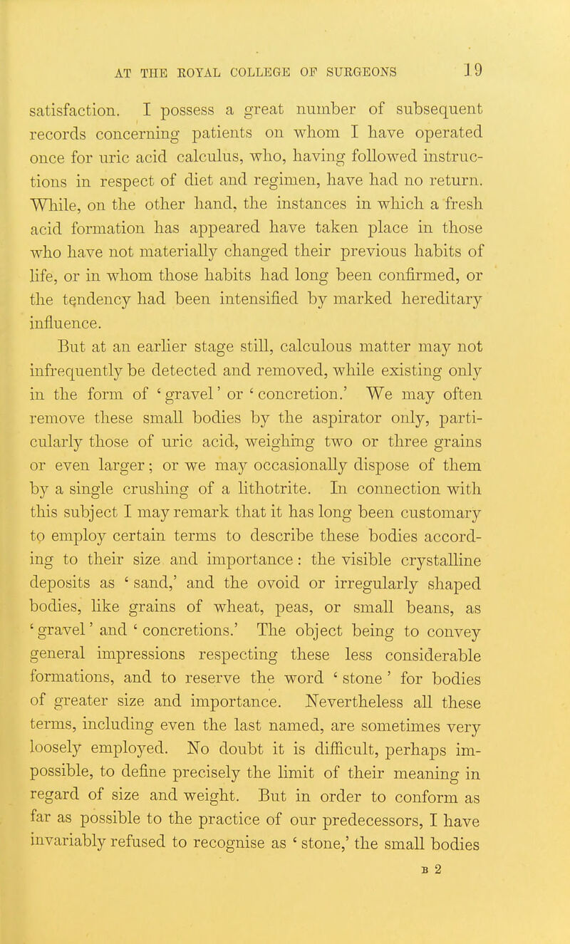 satisfaction. I possess a great number of subsequent records concerning patients on whom I have operated once for uric acid calculus, who, having followed instruc- tions in respect of diet and regimen, have had no return. Wliile, on the other hand, the instances in which a fresh acid formation has appeared have taken place in those who have not materially changed their previous habits of life, or in whom those habits had long been confirmed, or the tendency had been intensified by marked hereditary influence. But at an earlier stage still, calculous matter may not infrequently be detected and removed, while existing only in the form of 'gravel' or 'concretion.' We may often remove these small bodies by the aspirator only, parti- cularly those of uric acid, weighing two or three grains or even larger; or we may occasionally dispose of them by a single crushing of a lithotrite. In connection with this subject I may remark that it has long been customary to emplo}^ certain terms to describe these bodies accord- ing to their size and importance : the visible crystalline deposits as ' sand,' and the ovoid or irregularly shaped bodies, like grains of wheat, peas, or small beans, as ' gravel' and ' concretions.' The object being to convey general impressions respecting these less considerable formations, and to reserve the word ' stone' for bodies of greater size and importance. Nevertheless all these terms, including even the last named, are sometimes very loosely employed. No doubt it is difiicult, perhaps im- possible, to define precisely the limit of their meaning in regard of size and weight. But in order to conform as far as possible to the practice of our predecessors, I have invariably refused to recognise as ' stone,' the small bodies B 2