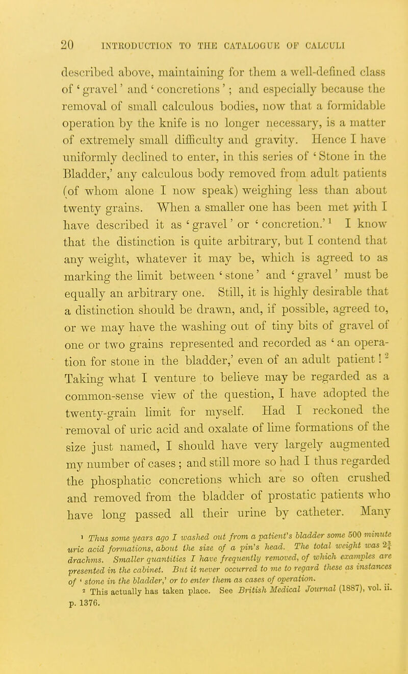 described above, maintaining for them a well-defined class of ' gravel' and ' concretions '; and especially because the removal of small calculous bodies, now that a formidable operation by the knife is no longer necessary, is a matter of extremely small difficulty and gravity. Hence I have uniformly declined to enter, in this series of ' Stone in the Bladder,' any calculous body removed from adult patients (of whom alone I now speak) weighing less than about twenty grains. When a smaller one has been met >vith I have described it as ' gravel' or ' concretion.' ^ I know that the distinction is quite arbitrary, but I contend that any weight, whatever it may be, which is agreed to as marking the limit between ' stone' and ' gravel' must be equally an arbitrary one. Still, it is highly desirable that a distinction should be drawn, and, if possible, agreed to, or we may have the washing out of tiny bits of gravel of one or two grains represented and recorded as ' an opera- tion for stone in the bladder,' even of an adult patient! - Taking what I venture to beheve may be regarded as a common-sense view of the question, I have adopted the twenty-grain limit for myself. Had I reckoned the removal of uric acid and oxalate of lime formations of the size just named, I should have very largely augmented my number of cases ; and still more so had I thus regarded the phosphatic concretions which are so often crushed and removed from the bladder of prostatic patients who have long passed all their urine by catheter. Many ' TMis some years ago I washed out from a patient's bladder soiJie 500 miiiute uric acid formations, about the size of a pin's head. Tlw total weight was 2f drachms. Smaller quantities I liave frequently removed, of which examples are -presented in the cabinet. But it never occurred to me to regard tliese as instances of ' stone in the bladder,' or to enter tlmn as cases of operation. 2 This actually has taken place. See Biitish Medical Journal (1887), vol. ii. p. 1376.