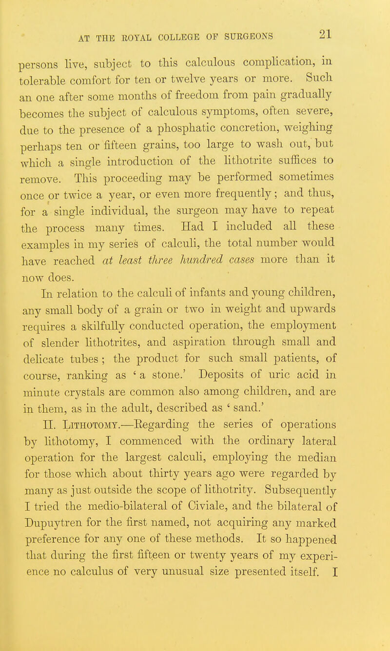 persons live, subject to this calculous complication, in tolerable comfort for ten or twelve years or more. Such an one after some months of freedom from pain gradually becomes the subject of calculous symptoms, often severe, due to the presence of a phosphatic concretion, weighing perhaps ten or fifteen grains, too large to wash out, but which a single introduction of the lithotrite suffices to remove. This proceeding may be performed sometimes once or twice a year, or even more frequently; and thus, for a single individual, the surgeon may have to repeat the process many times. Had I included all these examples in my series of calculi, the total number would have reached at least three hundred cases more tlian it now does. In relation to the calculi of infants and young children, any small body of a grain or two in weight and upwards requires a skilfully conducted operation, the employment of slender lithotrites, and aspiration through small and delicate tubes ; the product for such small patients, of course, ranking as ' a stone.' Deposits of uric acid in minute crystals are common also among children, and are in them, as in the adult, described as ' sand.' n. Lithotomy.—Eegarding the series of operations by lithotomy, I commenced with the ordinary lateral operation for the largest calculi, employing the median for those which about thirty years ago were regarded by many as just outside the scope of lithotrity. Subsequently I tried the medio-bilateral of Civiale, and the bilateral of Dupuytren for the first named, not acquiring any marked preference for any one of these methods. It so happened that during the first fifteen or twenty years of my experi- ence no calculus of very unusual size presented itself. I