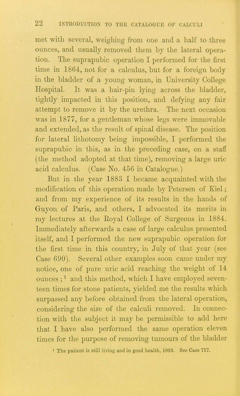 met with several, weighing from one and a half to three ounces, and usually removed them by the lateral opera- tion. The suprapubic operation I performed for the first time in 1864, not for a calculus, but for a foreign body in the bladder of a young woman, in University College Hospital. It was a hair-pin lying across the bladder, tightly impacted in this position, and defying any fair attempt to remove it by the urethra. The next occasion was in 1877, for a gentleman whose legs were immovable and extended, as the result of spinal disease. The position for lateral lithotomy being impossible, I performed the suprapubic in this, as in the preceding case, on a staflf (the method adopted at that time), removing a large uric acid calculus. (Case No. 466 in Catalogue.) But in the year 1883 I became acquainted with the modification of this operation made by Petersen of Kiel; and from my experience of its results in the hands of Guyon of Paris, and others, I advocated its merits in my lectures at the Eoyal College of Surgeons in 1884. Immediately afterwards a case of large calculus presented itself, and I performed the new suprapubic operation for the first time in this country, in July of that year (see Case 690). Several other examples soon came under my notice, one of pure uric acid reaching the weight of 14 ounces ; ^ and this method, which I have employed seven- teen times for stone patients, yielded me the results which surpassed any before obtained from the lateral operation, considering the size of the calculi removed. In connec- tion with the subject it may be permissible to add here that I have also performed the same operation eleven times for the purpose of removing tumours of the bladder ' The patient is still living and in good health, 1893. See Case 717.