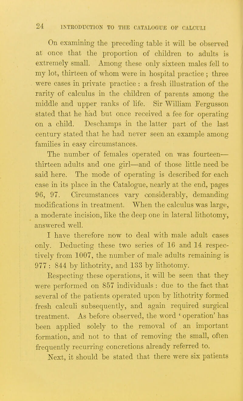 On examining the preceding table it will be observed at once that the proportion of children to adults is extremely small. Among these only sixteen males fell to my lot, thirteen of whom were in hospital practice ; three were cases in private practice : a fresh illustration of the rarity of calculus in the children of parents among the middle and upper ranks of life. Sir William Fergusson stated that he had but once received a fee for operating on a child. Deschamps in the latter part of the last century stated that he had never seen an example among families in easy circumstances. The number of females oj)erated on was fourteen— thirteen adults and one girl—and of those httle need be said here. The mode of operating is described for each case in its place in the Catalogue, nearly at the end, pages 96, 97. Circumstances vary considerably, demanding modifications in treatment. When the calculus was large, a moderate incision, like the deep one in lateral lithotomj, answered well. I have therefore now to deal with male adult cases only. Deducting these two series of 16 and 14 respec- tively from 1007, the number of male adults remaining is 977 : 844 by lithotrity, and 133 by lithotomy. Eespecting these operations, it will be seen that they were performed on 857 individuals : due to the fact that several of the patients operated upon by lithotrity formed fresh calculi subsequently, and again required surgical treatment. As before observed, the word ' operation' has been applied solely to the removal of an important formation, and not to that of removing the small, often frequently recurring concretions already referred to. Next, it should be stated that there were six patients