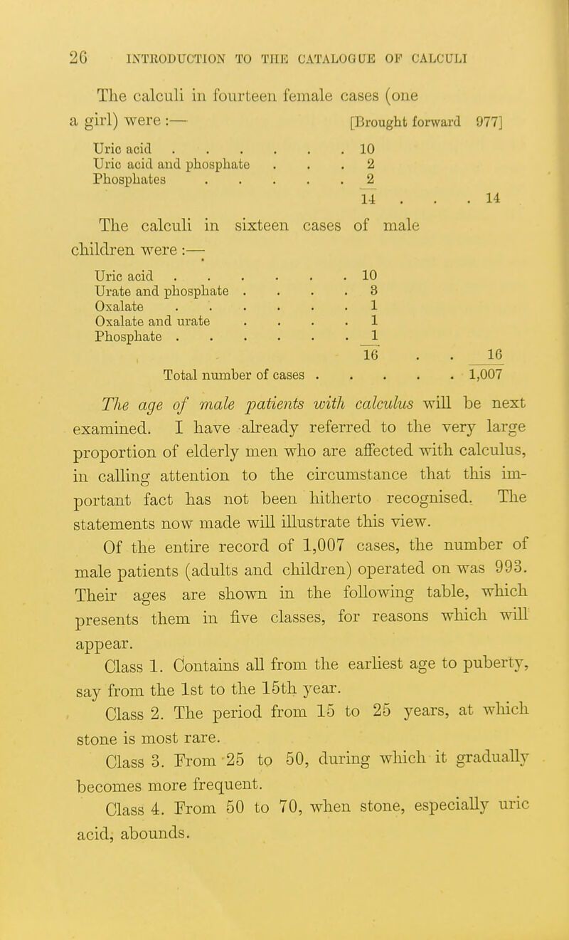 The calculi in fourteen female cases (one a girl) were :— Uric acid Uric acid and phosphate Phosphates [Brought forward 977] 10 2 14 14 The calculi in children were :—- Uric acid Urate and phosphate Oxalate Oxalate and urate Phosphate . sixteen cases of male 10 3 1 1 16 16 Total number of cases 1,007 The age of male patients with calculus will be next examined. I have already referred to the very large proportion of elderly men who are affected with calculus, in calling attention to the circumstance that this im- portant fact has not been hitherto recognised. The statements now made will illustrate this view. Of the entire record of 1,007 cases, the number of male patients (adults and children) operated on was 993. Their ages are shown in the following table, which presents them in five classes, for reasons which will appear. Class 1. Contains all from the earhest age to puberty, say from the 1st to the 15th year. Class 2. The period from 15 to 25 years, at which stone is most rare. Class 3. From 25 to 50, during which it gradually becomes more frequent. Class 4. From 50 to 70, when stone, especially uric acidi abounds.