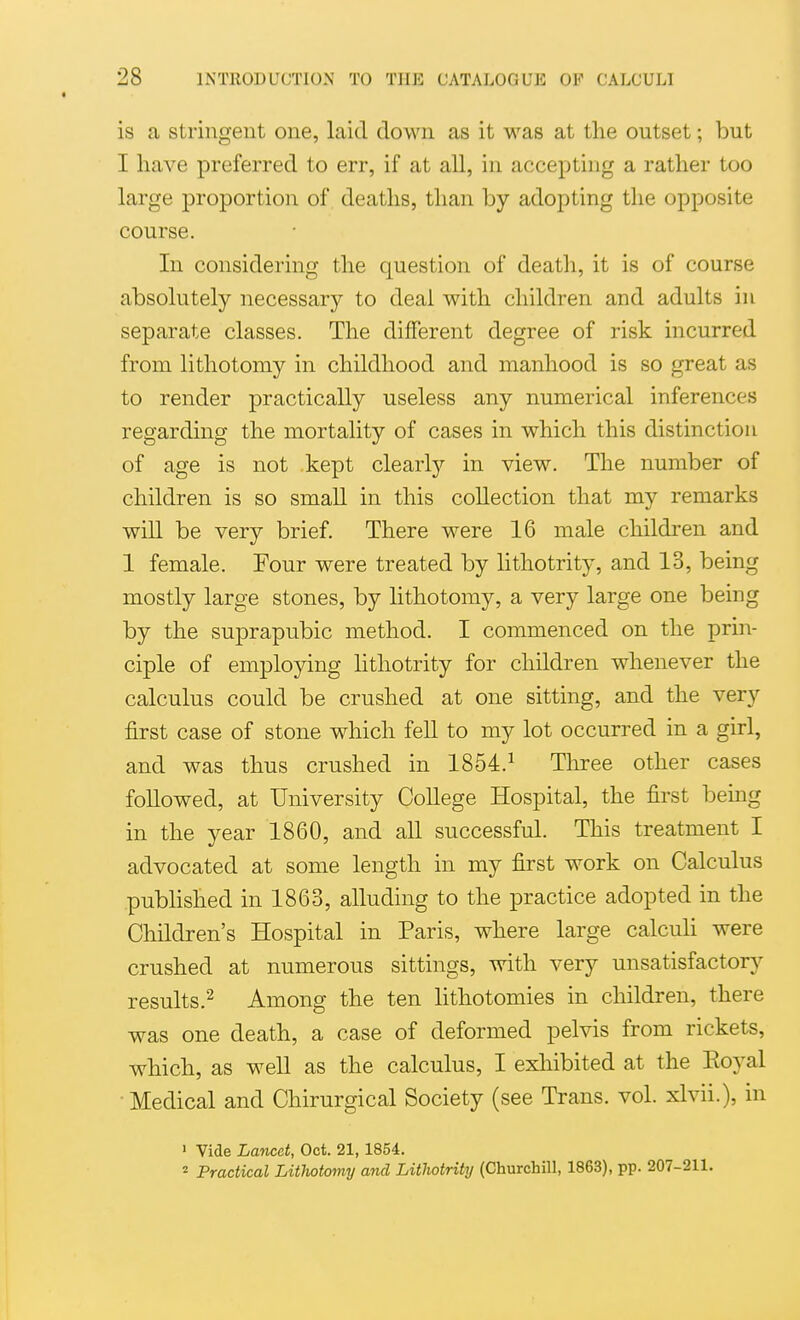 is a stringent one, laid down as it was at the outset; but I have preferred to err, if at all, in accepting a rather too large j)roportion of deaths, than by adopting tlie opposite course. In considering the question of death, it is of course absolutely necessarj^ to deal with children and adults in separate classes. The different degree of risk incurred from lithotomy in childhood and manhood is so great as to render practically useless any numerical inferences regarding the mortality of cases in which this distinction of age is not kept clearly in view. The number of children is so small in this collection that my remarks will be very brief. There were 16 male children and 1 female. Four were treated by lithotrity, and 13, being mostly large stones, by lithotomy, a very large one being by the suprapubic method. I commenced on the prin- ciple of employing lithotrity for children whenever the calculus could be crushed at one sitting, and the very first case of stone which fell to my lot occurred in a girl, and was thus crushed in 1854.^ Tliree other cases followed, at University College Hospital, the first being in the year 1860, and all successful. This treatment I advocated at some length in my first work on Calculus pubhshed in 1863, alluding to the practice adopted in the Children's Hospital in Paris, where large calcuh were crushed at numerous sittings, with very unsatisfactory results.^ Among the ten lithotomies in children, there was one death, a case of deformed pelvis from rickets, which, as well as the calculus, I exliibited at the Eoyal • Medical and Chirurgical Society (see Trans, vol. xlvii.), in > Vide Lancet, Oct. 21, 1854. 2 Practical Lithotomy and Litlwtrity (Churchill, 1863), pp. 207-211.