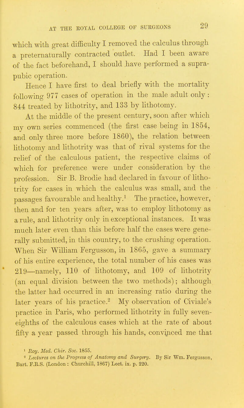 wliich with great difficulty I removed the calculus through a preternaturally contracted outlet. Had I been aware of the fact beforehand, I should have performed a supra- pubic operation. Hence I have first to deal briefly with the mortality following 977 cases of operation in the male adult only : 844 treated by Hthotrity, and 133 by hthotomy. At the middle of the present century, soon after which my own series commenced (the first case being in 1854, and only three more before 1860), the relation between Hthotomy and lithotrity was that of rival systems for the relief of the calculous patient, the respective claims of which for preference were under consideration by the profession. Sir B. Brodie had declared in favour of litho- trity for cases in which the calculus was small, and the passages favourable and healthy.^ The practice, however, then and for ten years after, was to employ lithotomy as a rule, and lithotrity only in exceptional instances. It was much later even than this before half the cases were gene- rally submitted, in this country, to the crushing operation. When Sir William Tergusson, iu 1865, gave a summary of his entire experience, the total number of his cases was 219—namely, 110 of lithotomy, and 109 of lithotrity (an equal division between the two methods); although the latter had occurred in an increasing ratio during the later years of his practice.^ My observation of Civiale's practice in Paris, who performed lithotrity in fully seven- eierhths of the calculous cases which at the rate of about fifty a year passed through his hands, convijiced me that ' Roy. Med. CMr. Soc. 1855. 2 Lecittres on the Progress of Anatoviy and Surgery. By Sir Wm. Fergusson, Bart. F.R.S. (London : Churchill, 1867) Lect. ix. p. 220.