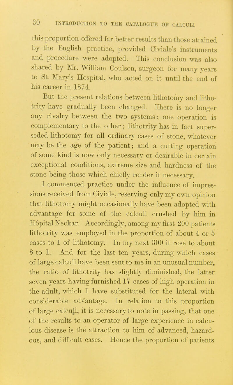 this proportion offered far better results than those attained by the Enghsh practice, provided Civiale's instruments and procedure were adopted. This conclusion was also shared by Mr. William Coulson, surgeon for many years to St. Mary's Hospital, who acted on it until the end of his career in 1874. But the present relations between lithotomy and litho- trity have gradually been changed. There is no longer any rivalry between the two systems ; one operation is complementary to the other; lithotrity has in fact super- seded lithotomy for all ordinary cases of stone, whatever may be the age of the patient; and a cutting operation of some kind is now onljr necessary or desirable in certain exceptional conditions, extreme size and hardness of the stone being those which chiefly render it necessary, I commenced practice under the influence of impres- sions received from Civiale, reserving only my own opinion that lithotomy might occasionally have been adopted with advantage for some of the calcuH crushed by him in HdpitalNeckar. Accordingly, among my first 200 patients lithotrity w:as employed in the proportion of about 4 or 5 cases to 1 of lithotomy. In my next 300 it rose to about 8 to 1. And for the last ten years, during which cases of large calculi have been sent to me in an unusual number, the ratio of lithotrity has slightly diminished, the latter seven years having furnished 17 cases of high operation in the adult, which I have substituted for the lateral with considerable advantage. In relation to this proportion of large calculi, it is necessary to note in passing, that one of the results to an operator of large experience in calcu- lous disease is the attraction to him of advanced, hazard- ous, and difficult cases. Hence the proportion of patients