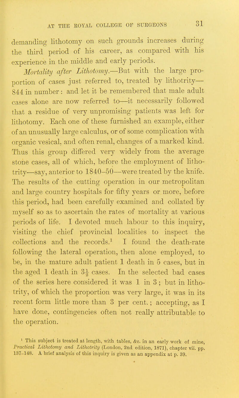 demanding lithotomy on such grounds increases during the third period of his career, as compared with his experience in the middle and early periods. Mortality after Lithotomy.—But with the large pro- portion of cases just referred to, treated by lithotrity— 844 in number : and let it be remembered that male adult cases alone are now referred to—it necessarily followed that a residue of very unpromising patients was left for lithotomy. Each one of these furnished an example, either of an unusually large calculus, or of some complication with organic vesical, and often renal, changes of a marked kind. Thus this group differed very widely from the average stone cases, all of which, before the employment of litho- trity—say, anterior to 1840-50—were treated by the knife. The results of the cutting operation in our metropolitan and large country hospitals for fifty years or more, before this period, had been carefully examined and collated by myself so as to ascertain the rates of mortahty at various periods of life. I devoted much labour to this inquiry, visiting the chief provincial localities to inspect the collections and the records.^ I found the death-rate following the lateral operation, then alone employed, to be, in the mature adult patient 1 death in 5 cases, but in the aged 1 death in 3^ cases. In the selected bad cases of the series here considered it was 1 in 3 ; but in litho- trity, of which the proportion was very large, it was in its recent form little more than 3 per cent.; accepting, as I have done, contingencies often not really attributable to the operation. ' This subject is treated at length, with tables, &c. in an early work of mine, Practical Lithotomy and Lithotrity (London, 2nd edition, 1871), chapter vii. pp. 137-148. A brief analysis of this inquiry is given as an appendix at p. 39.