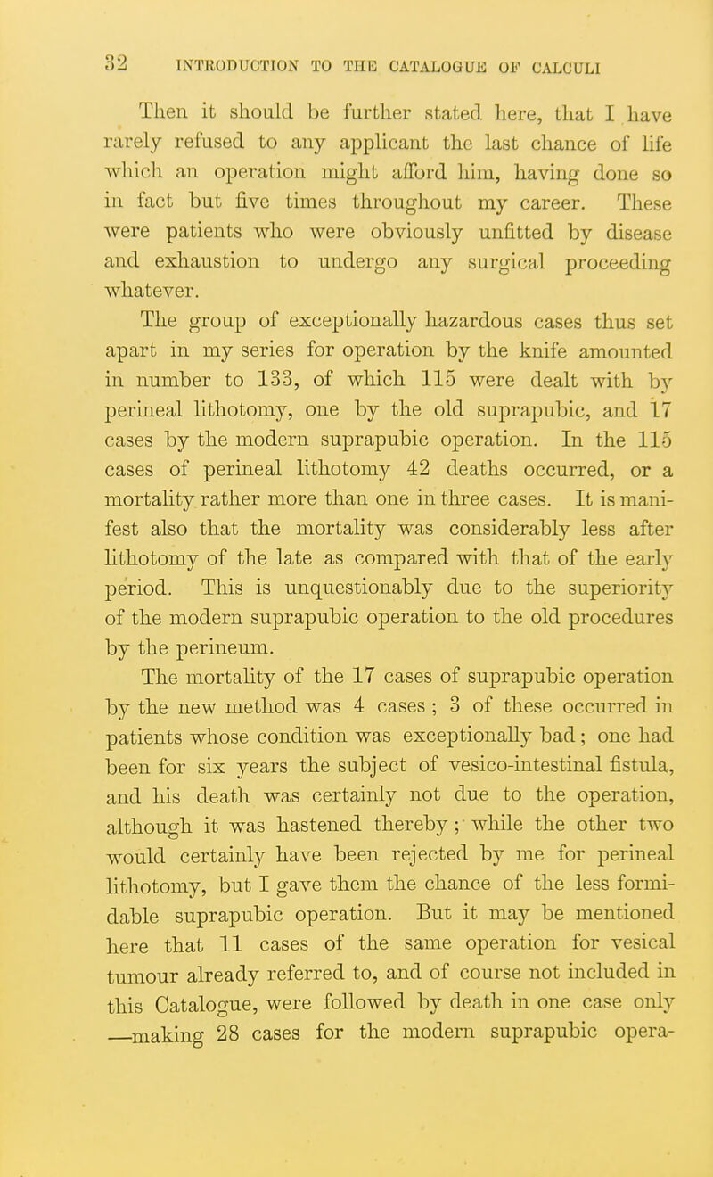 Then it should be further stated here, that I have rarely refused to any applicant the last chance of life which an operation might afford him, having done so in fact but five times throughout my career. These were patients who were obviously unfitted by disease and exhaustion to undergo any surgical proceeding whatever. The group of exceptionally hazardous cases thus set apart in my series for operation by the knife amounted in number to 133, of which 115 were dealt with by perineal lithotomy, one by the old suprapubic, and 17 cases by the modern suprapubic operation. In the 115 cases of perineal lithotomy 42 deaths occurred, or a mortality rather more than one in three cases. It is mani- fest also that the mortality was considerably less after lithotomy of the late as compared with that of the early period. This is unquestionably due to the superioritj' of the modern suprapubic operation to the old procedures by the perineum. The mortality of the 17 cases of suprapubic operation by the new method was 4 cases ; 3 of these occurred in patients whose condition was exceptionally bad; one had been for six years the subject of vesico-intestinal fistula, and his death was certainly not due to the operation, although it was hastened thereby ; ■ while the other two would certainly have been rejected by me for perineal lithotomy, but I gave them the chance of the less formi- dable suprapubic operation. But it may be mentioned here that 11 cases of the same operation for vesical tumour already referred to, and of course not included in this Catalogue, were followed by death in one case only making 28 cases for the modern suprapubic opera-