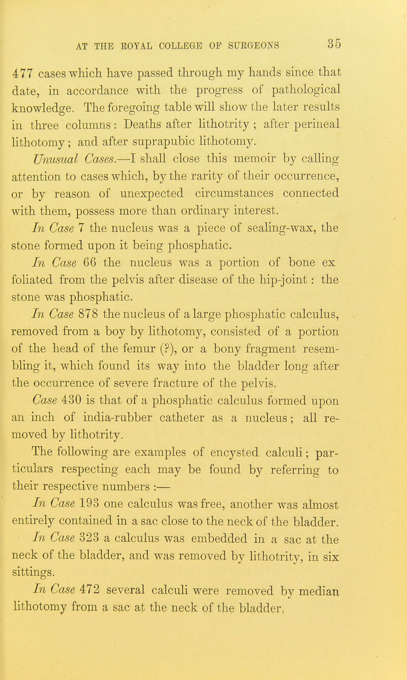 477 cases which have passed through my hands since that date, in accordance with the progress of pathological knowledge. The foregoing table will show the later results in three columns : Deaths after lithotrity ; after perineal lithotomy; and after suprapubic lithotomy. Unusual Cases.—I shall close this memoir by calling attention to cases which, by the rarity of their occurrence, or by reason of unexpected circumstances connected with them, possess more than ordinary interest. In Case 7 the nucleus was a piece of sealing-wax, the stone formed upon it being phosphatic. In Case 66 the nucleus was a portion of bone ex foliated from the pelvis after disease of the hip-joint: the stone was phosphatic. In Case 878 the nucleus of a large phosphatic calculus, removed from a boy by lithotomy, consisted of a portion of the head of the femur (?), or a bony fragment resem- bling it, which found its way into the bladder long after the occurrence of severe fracture of the pelvis. Case 430 is that of a phosphatic calculus formed upon an inch of india-rubber catheter as a nucleus; all re- moved by lithotrity. The following are examples of encysted calculi; par- ticulars respecting each may be found by referring to their respective numbers :— In Case 193 one calculus was free, another was almost entirely contained in a sac close to the neck of the bladder. In Case 323 a calculus was embedded in a sac at the neck of the bladder, and was removed by lithotrit}?-, in six sittings. In Case 472 several calcuh were removed by median lithotomy from a sac at the neck of the bladder,