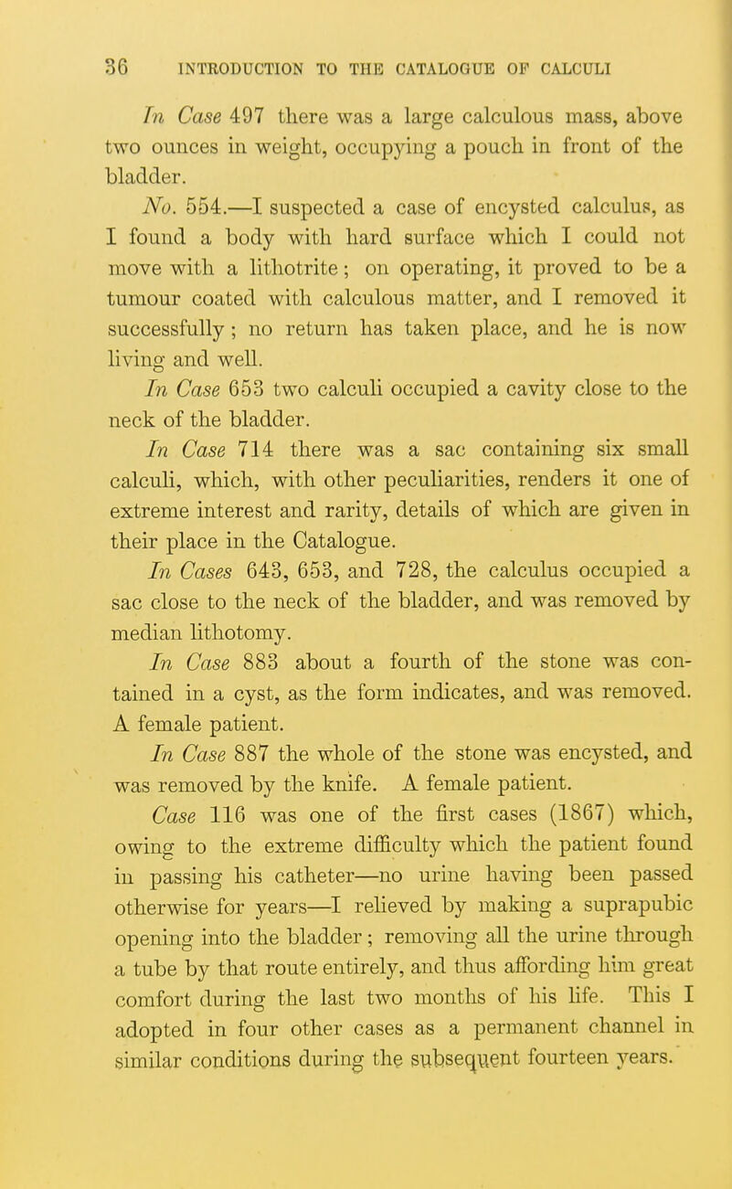 In Case 497 there was a large calculous mass, above two ounces in weight, occupying a pouch in front of the bladder. No. 554.—I suspected a case of encysted calculus, as I found a body with hard surface which I could not move with a lithotrite; on operating, it proved to be a tumour coated with calculous matter, and I removed it successfully; no return has taken place, and he is now living and well. In Case 653 two calculi occupied a cavity close to the neck of the bladder. In Case 714 there was a sac containing six small calculi, which, with other peculiarities, renders it one of extreme interest and rarity, details of which are given in their place in the Catalogue. In Cases 643, 653, and 728, the calculus occupied a sac close to the neck of the bladder, and was removed by median lithotomy. In Case 883 about a fourth of the stone was con- tained in a cyst, as the form indicates, and was removed. A female patient. In Case 887 the whole of the stone was encysted, and was removed by the knife. A female patient. Case 116 was one of the first cases (1867) which, owing to the extreme difficulty which the patient found in passing his catheter—no urine having been passed otherwise for years—relieved by making a suprapubic opening into the bladder ; removing all the urine through a tube by that route entirely, and thus affording him great comfort during the last two months of his Hfe. This I adopted in four other cases as a permanent channel in similar conditions during the subsequent fourteen years.