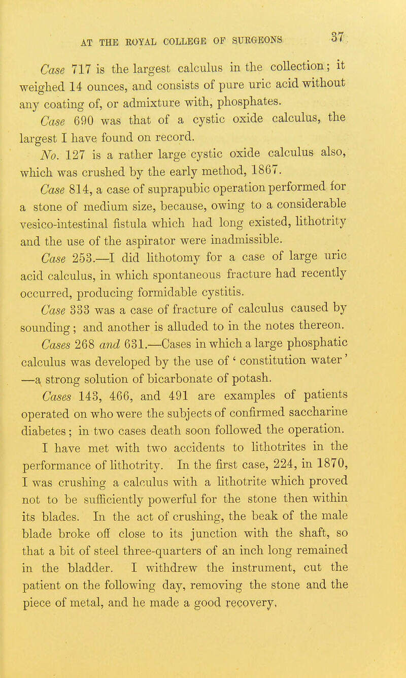 Case 717 is the largest calculus in the collection; it weighed 14 ounces, and consists of pure uric acid without any coating of, or admixture with, phosphates. Case 690 was that of a cystic oxide calculus, the largest I have found on record. No. 127 is a rather large cystic oxide calculus also, which was crushed by the early method, 1867. Case 814, a case of suprapubic operation performed for a stone of medium size, because, owing to a considerable vesico-intestinal fistula which had long existed, Hthotrity and the use of the aspirator were inadmissible. Case 253.—I did Hthotomy for a case of large uric acid calculus, in which spontaneous fracture had recently occurred, producing formidable cystitis. Case 333 was a case of fracture of calculus caused by sounding; and another is alluded to in the notes thereon. Cases 268 and 631.—Cases in which a large phosphatic calculus was developed by the use of ' constitution water' —a strong solution of bicarbonate of potash. Cases 143, 466, and 491 are examples of patients operated on who were the subjects of confirmed saccharine diabetes ; in two cases death soon followed the operation. I have met with two accidents to lithotrites in the performance of lithotrity. In the first case, 224, in 1870, I was crushing a calculus with a lithotrite which proved not to be sufiiciently powerful for the stone then within its blades. In the act of crushing, the beak of the male blade broke ofi close to its junction with the shaft, so that a bit of steel three-quarters of an inch long remained in the bladder. I withdrew the instrument, cut the patient on the following day, removing the stone and the piece of metal, and he made a good recovery,