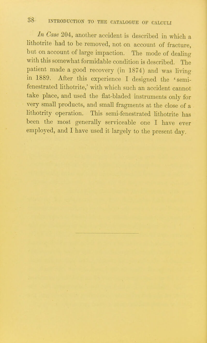 In Case 204, another accident is described in which a lithotrite had to be removed, not on account of fracture, but on account of large impaction. The mode of deahng with this somewhat formidable condition is described. The patient made a good recovery (in 1874) and was living in 1889. After this experience I designed the 'semi- fenestrated lithotrite,' with which such an accident cannot take place, and used the flat-bladed instruments only for very small products, and small fragments at the close of a lithotrity operation. This semi-fenestrated lithotrite has been the most generally serviceable one I have ever employed, and I have used it largely to the present day.