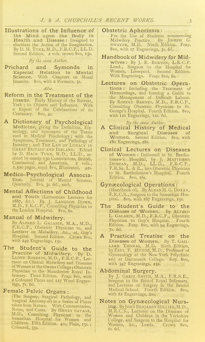 Illustrations of the Influence of the Mind upon the Body in Health and Disease ; Designed to elucidate the Action of the Imagination. ' By D. H. TuKE, M.D., F.R.C.P., LL.D. Second Edition. 2 vols, crown 8vo, 15s. By the same Author. Prichard and Symonds in Especial Relation to Mental Science. With Chapters on Moral Insanity. 8vo, with 2 Portraits, 5s. Also. Reform in the Treatment of the Insane. Early History of the Retreat, York ; its Objects and Influence. With a Report of the Celebrations of its Centenary. 8vo, 4s. A Dictionary of Psychological Medicine, giving the Definition, Ety- mology, and Synonyms of the Terms used in Medical Psychology; with the Symptoms, Treatment, and Pathology of Insanity; and The Law of Lunacy in Great Britain and Ireland. Edited by D. Hack Tuke, M.D., LL.D., as- sisted by nearly 130 Contributors, British, Continental and American. 2 vols., 1,500 pages, royal 8vo, Illustrated. 42s. Medico-Psychological Associa- tion. Journal of Mental Science, Quarterly. 8vo, 3s. 6d., each. Mental Affections of Childhood and Youth (Lettsomian Lectures for 1887, &c.). By J. Langdon Down, M.D., F.R.C.P., Consulting Physician to the London Hospital. 8vo, 6s. Manual of Midwifery. By Alfred L. Galabin, M.A., M.D., F.R.C.P., Obstetric Physician to, and Lecturer on Midwifery, &c., at, Guy's Hospital. Second Edition. Crown 8vo, with 249 Engravings, 15s. The Student's Guide to the Practice of Midwifery. By D. Lloyd Roberts, M.D., F.R.C.P., Lec- turer on Clinical Midwifery and Diseases of Women at the Owens College; Obstetric Physician to the Manchester Royal In- firmary. Third Edition. Fcap. 8vo, with 2 Coloured Plates and 127 Wood Engrav- ings, 7s. 6d. Female Pelvic Organs : (The Surgery, Surgical Patholog)^ and Surgical Anatomy of) in a Series of Plates taken from Nature. With Commentaries, Notes, and Cases. By Henry Savage, M.D., Consulting Physician to the Samaritan Hospital for Women and Children. Fifth Edition. 4to, Plain, 155.; Coloured, 35s. Obstetric Aphorisms : For the Use of Students commencing Midwifery Practice. By Joseph G. Swayne, M.D. Ninth Edition. Fcap. 8vo, with 17 Engravings, 3s. 6d. Handbook of Midwifery for Mid- wives : By J. E. Burton, L.R.C.P. Lond., Surgeon to the Hospital for Women, Liverpool. Second Edition. With Engravings. Fcap. 8vo, 6s. Lectures on Obstetric Opera- tions : Including the Treatment of Hsemorrhage, and forming a Guide to the Management of Difficult Labour. By Robert Barnes, M.D., F.R.C.P., Consulting Obstetric Physician to St. George's Hospital. Fourth Edition. 8vo, with 121 Engravings, 12s. 6d. By the same Author. A Clinical History of Medical and Surgical Diseases of Women. Second Edition. 8vo, with 181 EngravingSj 28s. Clinical Lectures on Diseases of Women : Delivered in St. Bartho- lomew's Hospital, by J. Matthews Duncan, M.D., LL.D., F.R.C.P., F.R.Ss. L. & E., late Obstetric Physician to St. Bartholomew's Hospital. Fourth Edition. 8vo, i6s. Gynaecological Operations : (Handbook of). ByALBANlI. G.Doran, F.R.C.S., Surgeon to the Samaritan Hos- pital. 8vo, with 167 Engravings, 15s. The Student's Guide to the Diseases of Women. By Alfred L. Galabin, M.D., F.R.C.P., Obstetric Physician to Guy's Hospital. Fourth Edition. Fcap. 8vo, with 94 Engravings, 7s. 6d. A Practical Treatise on the Diseases of Women. By T. Gail- lard Thomas, M.D. Sixth Edition, by Paul F. MundS, M.D., Professor of Gynecology at the New York Polyclinic and at Dartmouth College. Roy. 8vo, with 347 Engravings, 25s. Abdominal Surgery. By J. Greig Smith, M.A., F.R.S.E., Surgeon to the Bristol Royal Infirmary, and Lecturer on Surgery in the Bristol Medical School. Fourth Edition. 8vo, with 82 Engravings, 21s. Notes on Gynaecological Nurs- ing. ByJoHN Benjamin PIillier, M. D. , M.R.C.S., Lecturer on the Diseases of Women and Children in the Yorkshire College, and Surgeon to the Hospital for Women, &c., Leeds. Crown 8vo, IS.' 6d.