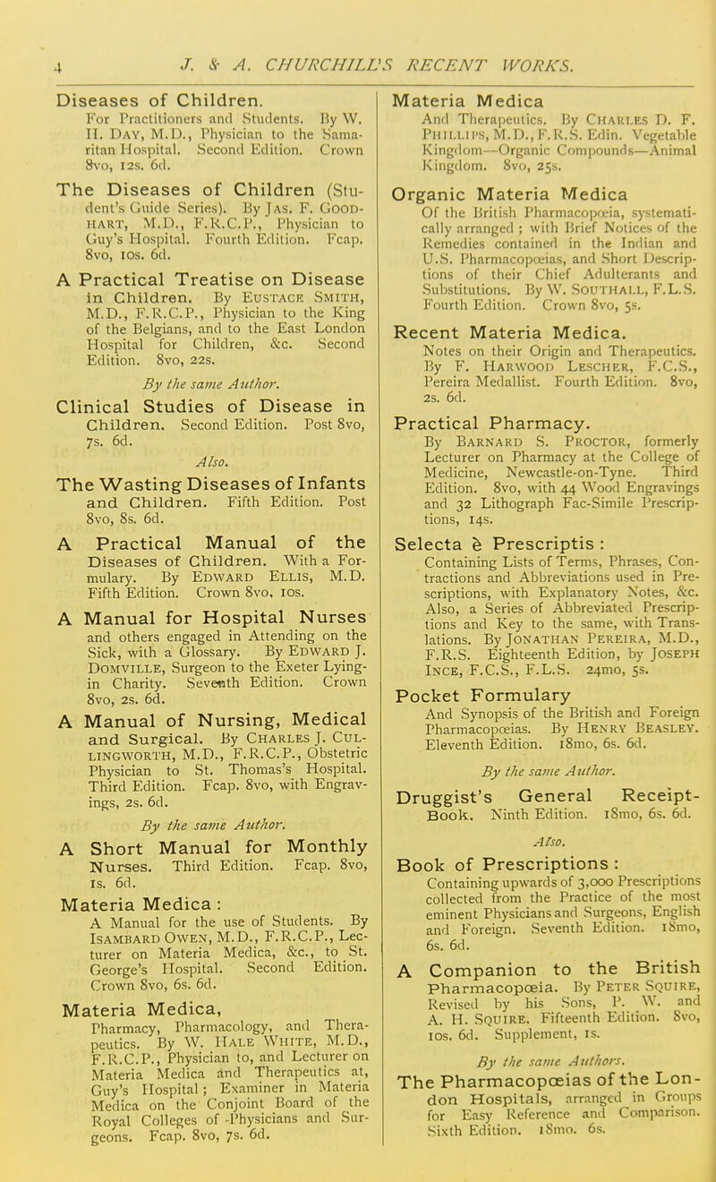 Diseases of Children. For Practitioners and Students. By W. n. Day, M.D. , Physician to the Sama- ritan Hospital. Second Edition. Crown 8\'o, I2S. 6d. The Diseases of Children (Stu- dent's Guide Series). By J as. F. Good- HART, M.D., F.R.C.P., Physician to Guy's Hospital. Fourth Edition. Fcap. 8vo, los. 6d. A Practical Treatise on Disease in Children. By Eustack Smith, M.D., F.R.C.P., Physician to the King of the Belgians, and to the East London Hospital for Children, &c. Second Edition. 8vo, 22s. By the same Author. Clinical Studies of Disease in Children. Second Edition. Post 8vo, 7s. 6d. Also. The Wasting Diseases of Infants and Children. Fifth Edition. Post Svo, 8s. 6d. A Practical Manual of the Diseases of Children. With a For- mulary. By Edward Ellis, M.D. Fifth Edition. Crown 8vo, los. A Manual for Hospital Nurses and others engaged in Attending on the Sick, with a Glossary. By Edward J. DOMViLLE, Surgeon to the Exeter Lying- in Charity. Seventh Edition. Crown Svo, 2s. 6d. A Manual of Nursing, Medical and Surgical. By Charles J. Cul- LINGWORTH, M.D., F.R.C.P., Obstetric Physician to St. Thomas's Hospital. Third Edition. Fcap. 8vo, with Engrav- ings, 2s. 6d. By the same Author. A Short Manual for Monthly Nurses. Third Edition. Fcap. 8vo, is. 6d. Materia Medica : A Manual for the use of Students. By ISAMBARD Owen, M.D., F.R.C.P., Lec- turer on Materia Medica, &c., to St. George's Hospital. Second Edition. Crown Svo, 6s. 6d. Materia Medica, Pharmacy, Pharmacology, and Thera- peutics. By W. Hale White, M.D., F.R.C.P., Physician to, and Lecturer on Materia Medica and Therapeutics at, Guy's Hospital ; Examiner in Materia Medica on the Conjoint Board of the Royal Colleges of -Physicians and Sur- geons. Fcap. Svo, 7s. 6d. Materia Medica And Therapeutics. By Charles D. F. Phillii's, M.D.,F.R.S. Edin. Vegetable Kingdom—Organic Compounds—Animal Kingdom. Svo, 255. Organic Materia Medica Of the British Pharmacopreia, systemati- cally arranged ; with Brief Notices of the Remedies contained in the Indian and U.S. Pharmacopoiias, and Short Descrip- tions of their Chief Adulterants and Substitutions. By W. SoUTHAl.L, F.L.S. Fourth Edition. Crown Svo, 5s. Recent Materia Medica. Notes on their Origin and Therapeutics. By F. Harwood Lescher, F.C.S., Pereira Medallist. Fourth Edition. Svo, 2s. 6d. Practical Pharmacy. By Barnard S. Proctor, formerly Lecturer on Pharmacy at the College of Medicine, Newcastle-on-Tyne. Third Edition. Svo, with 44 Wood Engravings and 32 Lithograph Fac-Simile Prescrip- tions, 14s. Selecta h Prescriptis : Containing Lists of Terms, Phrases, Con- tractions and Abbreviations used in Pre- scriptions, with Explanatory Notes, &c. Also, a Series of Abbreviated Prescrip- tions and Key to the same, with Trans- lations. By Jonathan Pereira, M.D., F.R.S. Eighteenth Edition, by Joseph Ince, F.C.S., F.L.S. 24mo, 5s. Pocket Formulary And Synopsis of the British and Foreign Pharmacopceias. By Henry Beasley. Eleventh Edition. iSmo, 6s. 6d. By the same Author. Druggist's General Receipt- Book. Ninth Edition. iSmo, 6s. 6d. Atso. Book of Prescriptions : Containing upwards of 3,000 Prescriptions collected from the Practice of the most eminent Physicians and Surgeons, English and Foreign. Seventh Edition. i8mo, 6s. 6d. A Companion to the British Pharmacopoeia. By Peter Squire, Revised by his Sons, P. W. and A. H. Squire. Fifteenth Edition. Svo, los. 6d. Supplement, is. By the same Authors. The Pharmacopceias of the Lon- don Hospitals, arranged in Groups for Easy Reference and Comparison. Sixth Edition. iSmo. 6s.