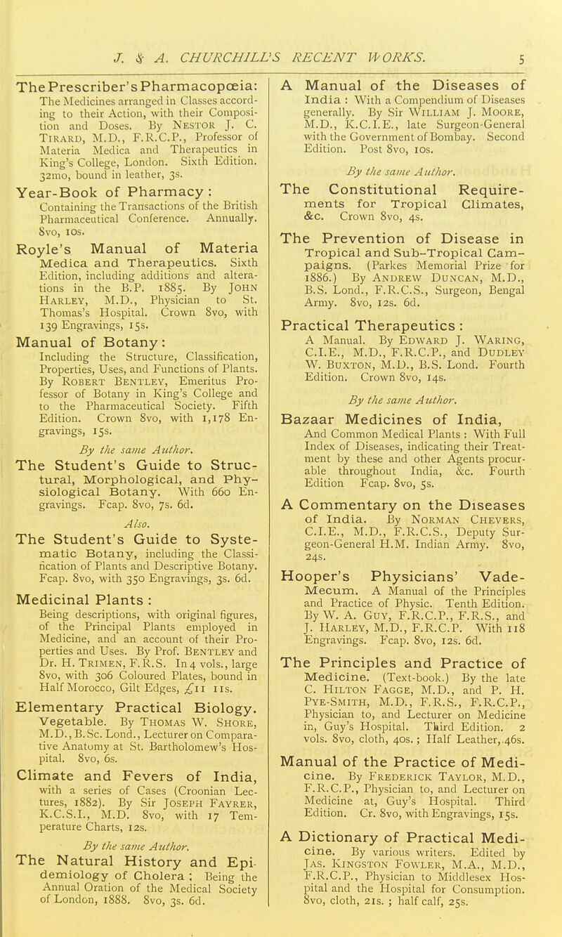 The Prescriber's Pharmacopoeia: The Medicines arranged in Classes accord- ing to their Action, with their Composi- tion and Doses. By Nestor J. C. TiRARD, M.D., F.R.C.P., Professor of Materia Medica and Therapeutics in King's College, London. Sixth Edition. 32mo, bound in leather, 3s. Year-Book of Pharmacy : Containing the Transactions of the British Pharmaceutical Conference. Annually. 8vo, I OS. Royle's Manual of Materia Medica and Therapeutics. Sixth Edition, including additions and altera- tions in the B.P. 1885. By John Harley, M.D., Physician to St. Thomas's Hospital. Crown Svo, with 139 Engravings, 15s. Manual of Botany: Including the Structure, Classification, Properties, Uses, and Functions of Plants. By Robert Bentley, Emeritus Pro- fessor of Botany in King's College and to the Pharmaceutical Society. Fifth Edition. Crown Svo, with 1,178 En- gravings, 15s. By the same Author. The Student's Guide to Struc- tural, Morphological, and Phy- siological Botany. With 660 En- gravings. Fcap. 8vo, 7s. 6d. Also. The Student's Guide to Syste- matic Botany, including the Classi- ncation of Plants and Descriptive Botany. Fcap. Svo, with 350 Engravings, 3s. 6d. Medicinal Plants : Being descriptions, with original figures, of the Principal Plants employed in Medicine, and an account of their Pro- perties and Uses. By Prof. Bentley and Dr. H. Trimen, F.R.S. In4 vols., large Svo, with 306 Coloured Plates, bound in Half Morocco, Gilt Edges, £\i us. Elementary Practical Biology. Vegetable. By Thomas W. Shore, M.D., B..Sc. Lond., Lecturer on Compara- tive Anatomy at St. Bartholomew's Hos- pital. Svo, 6s. Climate and Fevers of India, with a series of Cases (Croonian Lec- tures, 1882). By Sir Joseph Fayrer, K.C.S.I., M.D. Svo, with 17 Tem- perature Charts, 12s. By the same Author. The Natural History and Epi- demiology of Cholera ; Being the Annual Oration of the Medical Society of London, 188S. Svo, 3s. 6d. A Manual of the Diseases of India : With a Compendium of Diseases generally. By Sir William J. Moore, M.D., K.C.I.E., late Surgeon-General with the Government of Bombay. Second Edition. Post Svo, los. By the same Author. The Constitutional Require- ments for Tropical Climates, &c. Crown Svo, 4s. The Prevention of Disease in Tropical and Sub-Tropical Cam- paigns. (Parkes Memorial Prize for 18S6.) By Andrew Duncan, M.D., B. S. Lond., F.R.C.S., Surgeon, Bengal Army. Svo, 12s. 6d. Practical Therapeutics : A Manual. By Edward J. Waring, CLE., M.D., F.R.C.P., and Dudley W. Buxton, M.D., B.S. Lond. Fourth Edition. Crown Svo, 14s. By the satne Author. 'Bazaar Medicines of India, And Common Medical Plants : With Full Index of Diseases, indicating their Treat- ment by these and other Agents procur- able throughout India, &c. Fourth Edition Fcap. Svo, 5s. A Commentary on the Diseases of India. By Norman Chevers, CLE., M.D., F.R.C.S., Deputy Sur- geon-General H.M. Indian Army. Svo, 24s. Hooper's Physicians' Vade- Mecum. A Manual of the Principles and Practice of Physic. Tenth Edition. By W. A. Guy, F.R.C.P., F.R.S., and J. Harley, M.D., F.R.CP. With iiS Engravings. Fcap. Svo, 12s. 6d. The Principles and Practice of Medicine. (Text-book.) By the late C. Hilton Fagge, M.D., and P. H. Pye-Smith, M.D., F.R.S., F.R.C.P., Physician to, and Lecturer on Medicine in, Guy's Hospital. Third Edition. 2 vols. Svo, cloth, 40s.; Half Leather,.46s. Manual of the Practice of Medi- cine. By Frederick Taylor, M.D., F. R. C. P., Physician to, and Lecturer on Medicine at, Guy's Hospital. Third Edition. Cr. Svo, with Engravings, 15s. A Dictionary of Practical Medi- cine. By various writers. Edited by J AS. Kingston Fowler, M.A., M.D., F.R.C.P., Physician to Middlesex Hos- pital and the Hospital for Consumption. Svo, cloth, 2xs. ; half calf, 25s.