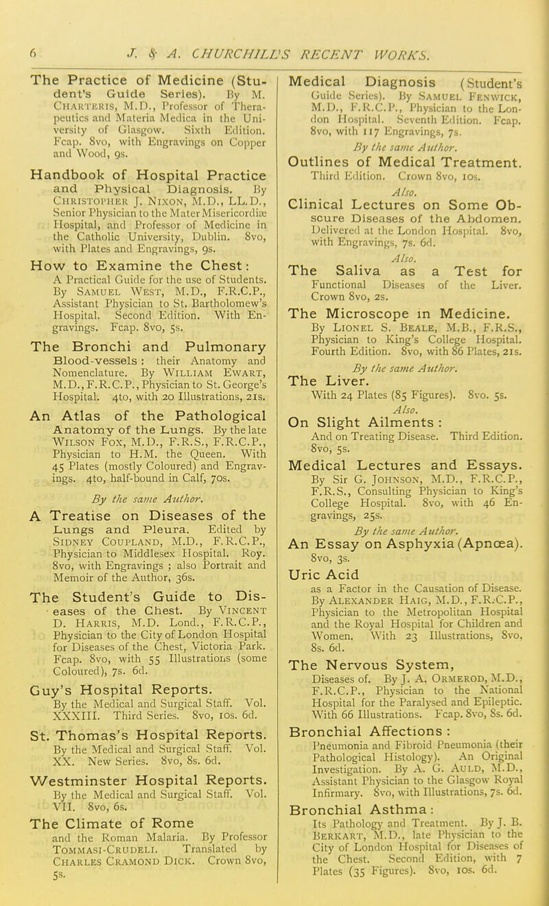 The Practice of Medicine (Stu- dent's Guide Series). By M. Chakteius, M.D., Professor of Thera- peutics and Materia Medica in the Uni- versity of Glasgow. Sixth Edition. Fcap. 8vo, with Engravings on Copper and Wood, Qs. Handbook of Hospital Practice and Physical Diagnosis. By CHRiSTornEU J. Nixon, M.D., LL.D., Senior Physician to the Mater Misericordiae Hospital, and Professor of Medicine in the Catholic University, Dublin. 8vo, with Plates and Engravings, gs. How to Examine the Chest: A Practical Guide for the use of Students. By Samuel West, M.D., F.R.C.P., Assistant Physician to St, Bartholomew's Hospital. Second Edition. With En- gravings. Fcap. 8vo, Ss. The Bronchi and Pulmonary Blood-vessels : their Anatomy and Nomenclature. By William Ewart, M.D., F.R.CP., Physician to St. George's Hospital. 4to, with 20 Illustrations, 2is. An Atlas of the Pathological Anatomy of the Lungs. By the late Wilson Fox, M.D., F.R.S., F.R.C.P., Physician to H.M. the Queen. With 45 Plates (mostly Coloured) and Engrav- ings. 4to, half-bound in Calf, 70s. By the same Author. A Treatise on Diseases of the J-ungs and Pleura. Edited by Sidney Coupland, M.D., F.R.C.P., Physician to Middlesex Hospital. Roy. 8vo, with Engravings ; also Portrait and Memoir of the Author, 36s. The Student's Guide to Dis- eases of the Chest. By Vincent D. Harris, M.D. Lond., F.R.C.P., Physician to the City of London Hospital for Diseases of the Chest, Victoria Park. Fcap. 8vo, with 55 Illustrations (some Coloured), 7s. 6d. Guy's Hospital Reports. By the Medical and Surgical Staff. Vol. XXXIII. Third Series. 8vo, los. 6d. St. Thomas's Hospital Reports. By the Medical and Surgical Staff. Vol. XX. New Series. 8vo, 8s. 6d. Westminster Hospital Reports. By the Medical and Surgical Staff. Vol. VII. Svo, 6s. The Climate of Rome and the Roman Malaria. By Professor Tommasi-Crudeli. Translated by Charles Cramond Dick. Crown Svo, 5s. Medical Diagnosis (Student's Guide Series). By Sa.muel Fen wick, M.D., F.R.CP., Physician to the Lon- don Hospital. .Seventh Edition. Fcap. Svo, with 117 Engravings, 7s, By the same Author. Outlines of Medical Treatment. Third Edition. Crown Svo, lOs. Also. Clinical Lectures on Some Ob- scure Diseases of the Abdomen. Delivered at the London Hospital. Svo, with Engravings, 7s, 6d. Also. The Saliva as a Test for Functional Diseases of the Liver. Crown Svo, 2s. The Microscope m Medicine. By Lionel S. Beale, M.B., F.R.S., Physician to King's College Hospital. Fourth Edition. Svo, with 86 Plates, 21s. By the same A uthor. The Liver. With 24 Plates (85 Figures). Svo. 5s. Also. On Slight Ailments : And on Treating Disease. Third Edition. Svo, 5s. Medical Lectures and Essays. By Sir G. Johnson, M.D., F.R.CP., F.R.S., Consulting Physician to King's College Hospital. Svo, with 46 En- gravings, 25s. By the savie Author. An Essay on Asphyxia (Apnoea). Svo, 3s. Uric Acid as a Factor in the Causation of Disease. By Alexander Haig, M.D., F.R.CP., Physician to the Metropolitan Hospital and the Royal Hospital for Children and Women. With 23 Illustrations, Svo, Ss. 6d. The Nervous System, Diseases of. By J. A. Ormerod, M.D., F.R.CP., Physician to the National Hospital for the Paralysed and Epileptic. With 66 Illustrations. Fcap. Svo, Ss. 6d. Bronchial Affections : Pneumonia and Fibroid Pneumonia (their Pathological Histology). An Original Investigation. By A. G. AuLD, M.D., Assistant Physician to the Glasgow Royal Infirmary. Svo, with Illustrations, 7s. 6d. Bronchial Asthma: Its Patholog)' and Treatment. By J. B. Berkart, M.D., late Physician to the City of London Hospital for Diseases of the Chest. Second Edition, with 7 Plates (35 Figures). Svo, los. 6d.