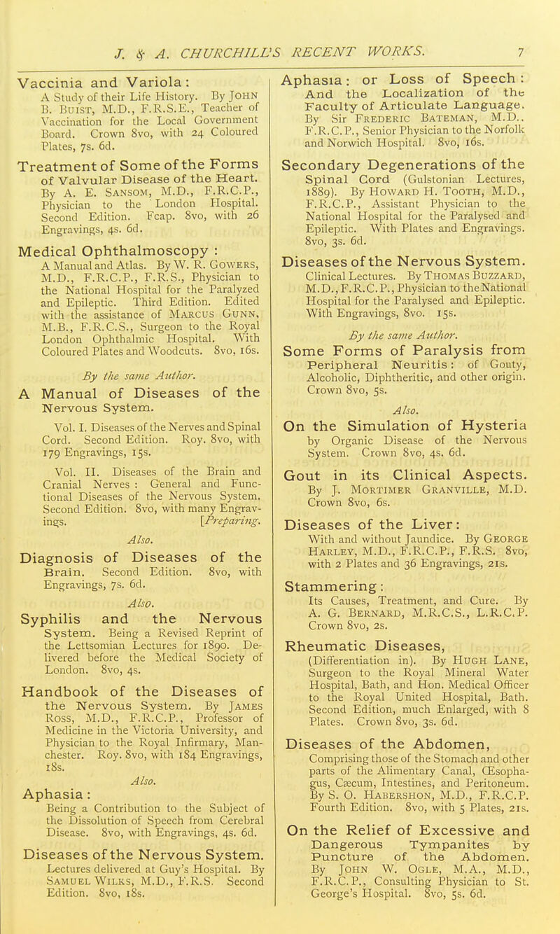 Vaccinia and Variola: A Study of their Life History. By John B. BuiST, M.D., F.R.S.E., Teacher of Vaccination for the Local Government Board. Crown Svo, with 24 Coloured Plates, 7s. 6d. Treatment of Some of the Forms of Valvular Disease of the Heart. By A. E. Sansom, M.D., F.R.C.P., Physician to the London Hospital. Second Edition. Fcap. Svo, with 26 Engravings, 4s. 6d. Medical Ophthalmoscopy : A Manual and Atlas. By W. R. Gowers, M.D., F.R.C.P., F.R.S., Physician to the National Hospital for the Paralyzed and Epileptic. Third Edition. Edited with the assistance of Marcus Gunn, M.B., F.R.C.S., Surgeon to the Royal London Ophthalmic Hospital. With Coloured Plates and Woodcuts. Svo, i6s. By the same Author. A Manual of Diseases of the Nervous System. Vol. I. Diseases of the Nerves and Spinal Cord. Second Edition. Roy. Svo, with 179 Engravings, 15s. Vol. n. Diseases of the Brain and Cranial Nerves : General and Func- tional Diseases of the Nervous System. Second Edition. Svo, with many Engrav- ings. [Preparing. Also. Diagnosis of Diseases of the Brain. Second Edition. Svo, with Engravings, 7s. 6d. Also. Syphilis and the Nervous System. Being a Revised Reprint of the Lettsomian Lectures for 1S90. De- livered before the Medical Society of London. Svo, 4s. Handbook of the Diseases of the Nervous System. By James Ross, M.D., F.R.C.P., Professor of Medicine in the Victoria University, and Physician to the Royal Infirmary, Man- chester. Roy. Svo, with 184 Engravings, iSs. Also. Aphasia: Being a Contribution to the Subject of the Dissolution of Speech from Cerebral Disease. Svo, with Engravings, 4s. 6d. Diseases of the Nervous System, Lectures delivered at Guy's Hospital. By Samuel WiLKS, M.D., F.R.S. Second Edition. Svo, iSs. Aphasia: or Loss of Speech : And the Localization of the Faculty of Articulate Language. By Sir Frederic Bateman, M.D.. F.R.C.P., Senior Physician to the Norfolk and Norwich Hospital. Svo, i6s. Secondary Degenerations of the Spinal Cord (Gulstonian Lectures, 1SS9). By Howard H. Tooth, M.D., F.R.C.P., Assistant Physician to the National Hospital for the Paralysed and Epileptic. With Plates and Engravings. Svo, 3s. 6d. Diseases of the Nervous System. CHnical Lectures. By Thomas Buzzard, M.D.,F.R.C.P., Physician to theNational Hospital for the Paralysed and Epileptic. With Engravings, Svo. 15s. By the same Author. Some Forms of Paralysis from Peripheral Neuritis: of Gouty, Alcoholic, Diphtheritic, and other origin. Crown Svo, ss. Also. On the Simulation of Hysteria by Organic Disease of the Nervous System. Crown Svo, 4s. 6d. Gout in its Clinical Aspects. By J. Mortimer Granville, M.D. Crown Svo, 6s. Diseases of the Liver: With and without Jaundice. By George Harley, M.D., F.R.C.P., F.R.S. Svo, with 2 Plates and 36 Engravings, 21s. Stammering: Its Causes, Treatment, and Cure. By A. G. Bernard, M.R.C.S., L.R.C.P. Crown Svo, 2s. Rheumatic Diseases, (Differentiation in). By Hugh Lane, Surgeon to the Royal Mineral Water Hospital, Bath, and Hon. Medical Officer to the Royal United Hospital, Bath. Second Edition, much Enlarged, with 8 Plates. Crown Svo, 3s. 6d. Diseases of the Abdomen, Comprising those of the Stomach and other parts of the Alimentary Canal, CEsopha- gus. Caecum, Intestines, and Peritoneum. ByS. O. Habershon, M.D., F.R.C.P. Fourth Edition. Svo, with 5 Plates, 21s. On the Relief of Excessive and Dangerous Tympanites by Puncture of the Abdomen. By John W. Ogle, M.A., M.D., F.R.C.P., Consulting Physician to St. George's Hospital. Svo, 5s. 6d.