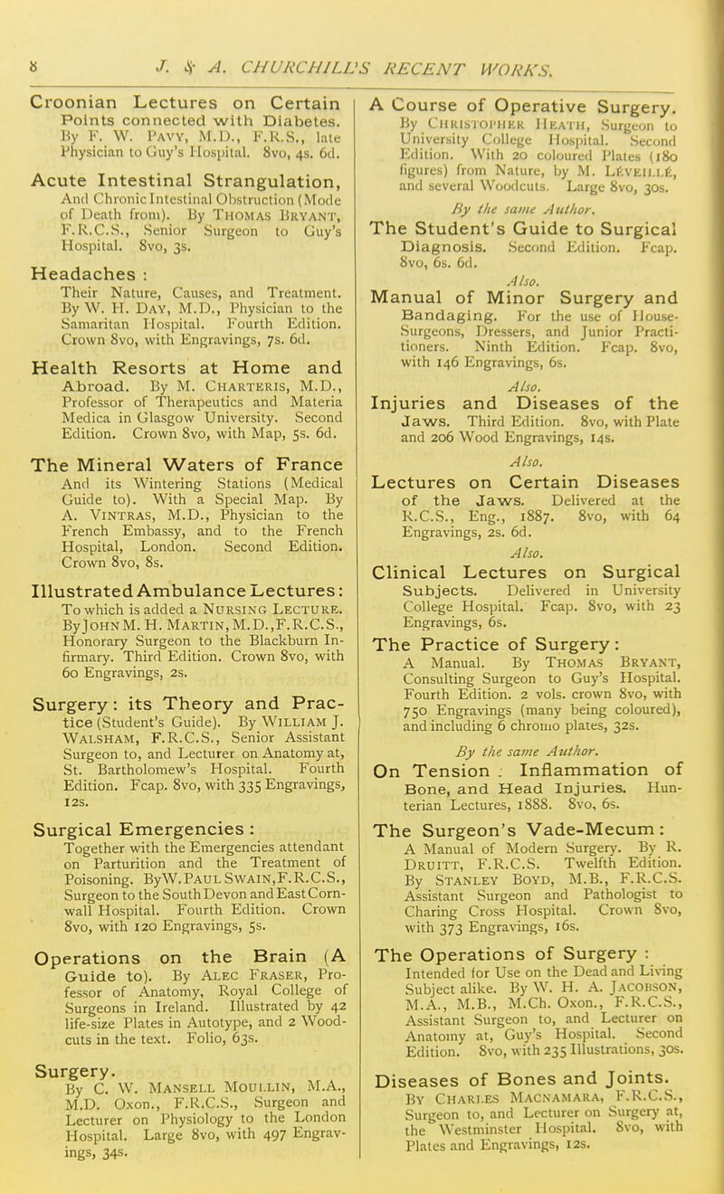 Croonian Lectures on Certain Points connected with Diabetes. By F. W. Pavy, M.IJ., 1-'.R.S., late Physician to Guy's Hospital. 8vo, 45. 6cl. Acute Intestinal Strangulation, And Chioniclntcstinal 01)Struction (Mode of Death from). By Thomas Bryant, F.R.C.S., Senior Surgeon to Guy's Hospital. 8vo, 3s. Headaches : Their Nature, Causes, and Treatment. By W. H. Day, M.D., Physician to the Samaritan Hospital. Fourth Edition. Crown 8vo, with Engravings, 7s. 6d. Health Resorts at Home and Abroad. By M. Charteris, M.D., Professor of Therapeutics and Materia Medica in Glasgow University. Second Edition. Crown 8vo, with Map, 5s. 6d. The Mineral Waters of France And its Wintering Stations (Medical Guide to). With a Special Map. By A. Vintras, M.D., Physician to the F''rench Embassy, and to the French Hospital, London. Second Edition. Crown 8vo, 8s. Illustrated Ambulance Lectures: To which is added a Nursing Lecture. ByJoHNM. H. Martin,M.D.,F.R.C.S., Honorary Surgeon to the Blackburn In- firmary. Third Edition. Crown 8vo, with 60 Engravings, 2s. Surgery: its Theory and Prac- tice (Student's Guide). By William J. Walsham, F.R.C.S., Senior Assistant Surgeon to, and Lecturer on Anatomy at, St. Bartholomew's Hospital. Fourth Edition. Fcap. 8vo, with 335 Engravings, I2S. Surgical Emergencies : Together with the Emergencies attendant on Parturition and the Treatment of Poisoning. ByW. Paul Swain,F. R. C.S., Surgeon to the South Devon and East Corn- wall Hospital. Fourth Edition. Crown 8vo, with 120 Engravings, 5s. Operations on the Brain (A Guide to). By Alec Eraser, Pro- fessor of Anatomy, Royal College of Surgeons in Ireland. Illustrated by 42 life-size Plates in Autotype, and 2 Wood- cuts in the text. Folio, 63s. Surgery. By C. W. Mansell Moui.lin, M.A., M.D. Oxon., F.R.C.S., Surgeon and Lecturer on Physiology to the London Hospital. Large 8vo, with 497 Engrav- ings, 34s. A Course of Operative Surgery. By CHRisroi'HER Heath, Surgeon to University College Hospital. Second Edition. With 20 coloured Plates (j8o figures) from Nature, by M. LftvEiLLIi, and several Woodcuts. Large 8vo, 30s, By the same Author. The Student's Guide to Surgical Diagnosis. .Second Edition. Fcap. Svo, 6s. 6d. Also. Manual of Minor Surgery and Bandaging. For the use of House- .Surgeons, Dressers, and Junior Practi- tioners. Ninth Edition. Fcap. 8vo, with 146 Engravings, 6s. Also. Injuries and Diseases of the Jaws. Third Edition. 8vo, with Plate and 206 Wood Engravings, 14 s. Also. Lectures on Certain Diseases of the Jaws. Delivered at the R.C.S., Eng., 1887. 8vo, with 64 Engravings, 2s. 6d. Also. Clinical Lectures on Surgical Subjects. Delivered in University College Hospital. Fcap. 8vo, with 23 Engravings, 6s. The Practice of Surgery : A Manual. By Thomas Bryant, Consulting Surgeon to Guy's Hospital. Fourth Edition. 2 vols, crown 8vo, with 750 Engravings (many being coloured), and including 6 chromo plates, 32s. By the same Author. On Tension : Inflammation of Bone, and Head Injuries. Hun- terian Lectures, 1S88. Svo, 6s. The Surgeon's Vade-Mecum: A Manual of Modern Surgerj'. By R. Druitt, F.R.C.S. Twelfth Edition. By Stanley Boyd, M.B., F.R.C.S. Assistant Surgeon and Pathologist to Charing Cross Hospital. Crown 8vo, with 373 Engravings, i6s. The Operations of Surgery : Intended for Use on the Dead and Li\-ing Subject alike. By W. H. A. Jacohson, M.A., M.B., M.Ch. Oxon., F.R.C.S., Assistant Surgeon to, and Lecturer on Anatomy at, Guy's Hospital. Second Edition. 8vo, with 235 Illustrations, 30s. Diseases of Bones and Joints. By Charles Macnamara, F.R.C.S., Surgeon to, and Lecturer on Surgery at, the Westminster Hospital. Svo, with Plates and Engravings, 12s.