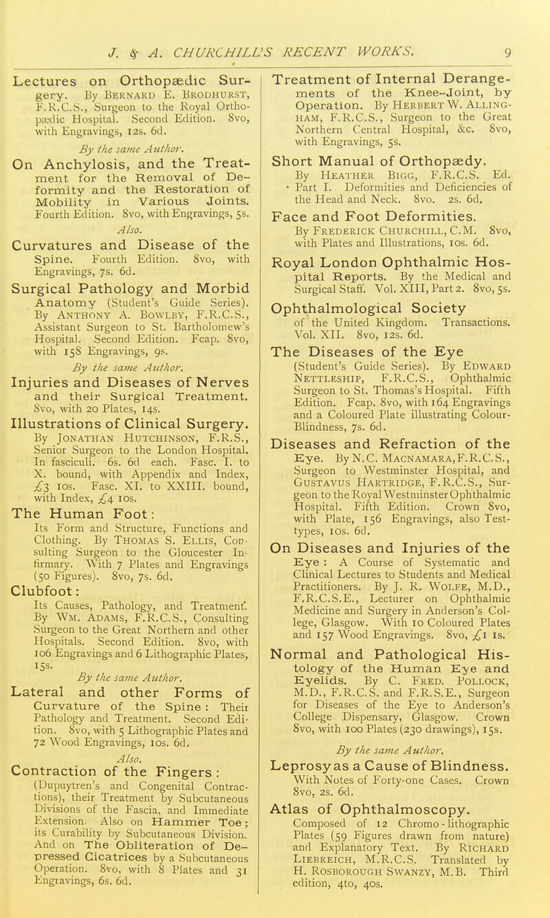 Lectures on Orthopaedic Sur- gery. By Bernard E. Brodhurst, F.R.C.S., Surgeon to the Royal Ortho- ptedic Hospital. Second Edition. 8vo, with Engravings, 12s. 6d. Bj' the same Author. On Anchylosis, and the Treat- ment for the Removal of De- formity and the Restoration of Mobility in Various Joints. Fourth Edition. 8vo, with Engravings, 5s. Also. Curvatures and Disease of the Spine. Fourth Edition. 8vo, with Engravings, 7s. 6d. Surgical Pathology and Morbid Anatomy (Student's Guide Series). By Anthony A. Bowlby, F.R.C.S., Assistant Surgeon to St. Bartholomew's Hospital. Second Edition. Fcap. 8vo, with 158 Engravings, 9s. By the same Author, Injuries and Diseases of Nerves and their Surgical Treatment. Svo, with 20 Plates, 14s. Illustrations of Clinical Surgery. By Jonathan Hutchinson, F.R.S., Senior Surgeon to the London Hospital. In fasciculi. 6s. 6d each. Fasc. I. to X. bound, with Appendix and Index, ;,^3 los. Fasc. XI. to XXIII. bound, with Index, £\ los. The Human Foot: Its Form and Structure, Functions and Clothing. By Thomas S. Ellis, Con- sulting Surgeon to the Gloucester In- firmary. With 7 Plates and Engravings (50 Figures). Svo, 7s. 6d. Clubfoot: Its Causes, Pathology, and Treatment'. By Wm. Adams, F.R.C.S., Consulting Surgeon to the Great Northern and other Hospitals. Second Edition. Svo, with 106 Engravings and 6 Lithographic Plates, 15s. By the same Author. Lateral and other Forms of Curvature of the Spine : Their Pathology and Treatment. Second Edi- tion. Svo, with 5 Lithographic Plates and 72 Wood Engravings, ids. 6d. Also. Contraction of the Fingers : (Dupuytren's and Congenital Contrac- tions), their Treatment by Subcutaneous Divisions of the Fascia, and Immediate Extension. Also on Hammer Toe; its Curability by Subcutaneous Division. And on The Obliteration of De- pressed Cicatrices by a Subcutaneous Operation. Svo, with 8 Plates and 31 Engravings, 6s. 6d. Treatment of Internal Derange- ments of the Knee-Joint, by Operation. By Herbert W. Alling- HAM, F.R.C.S., Surgeon to the Great Northern Central Hospital, &c. Svo, with Engravings, 5s. Short Manual of Orthopaedy. By Heather Bigg, F.R.C.S. Ed. • Part I. Deformities and Deficiencies of the Head and Neck. Svo. 2s. 6d. Face and Foot Deformities. By Frederick Churchill, CM. Svo, with Plates and Illustrations, los. 6d. Royal London Ophthalmic Hos- pital Reports. By the Medical and Surgical Staff. Vol. XIII, Part 2. Svo, Ss. Ophthalmological Society of the United Kingdom. Transactions. Vol. XII. Svo, I2S. 6d. The Diseases of the Eye (Student's Guide Series). By Edward Nettleship, F.R.C.S., Ophthalmic Surgeon to St. Thomas's Hospital. Fifth Edition. Fcap. Svo, with 164 Engravings and a Coloured Plate illustrating Colour- Blindness, 7s. 6d. Diseases and Refraction of the Kye. By N.C. Macnamara,F.R.C.S., Surgeon to Westminster Hospital, and Gustavus Hartridge, F.R.C.S., Sur- geon to the Royal Westminster Ophthalmic Hospital. Fifth Edition. Crown Svo, with Plate, 156 Engravings, also Test- types, I OS. 6d. On Diseases and Injuries of the Eye : A Course of Systematic and Clinical Lectures to Students and Medical Practitioners. By J. R. Wolfe, M.D., F.R.C.S.E., Lecturer on Ophthalmic Medicine and Surgery in Anderson's Col- lege, Glasgow. With 10 Coloured Plates and 157 Wood Engravings. Svo, is. Normal and Pathological His- tology of the Human Eye and Eyelids. By C. Fred. Pollock, M.D., F.R.C.S. and F.R.S.E., Surgeon for Diseases of the Eye to Anderson's College Dispensary, Glasgow. Crown Svo, with 100 Plates (230 drawings), 15s. By the same Author. Leprosy as a Cause of Blindness. With Notes of Forty-one Cases. Crown Svo, 2s. 6d. Atlas of Ophthalmoscopy. Composed of 12 Chromo - lithographic Plates (59 Figures drawn from nature) and Explanatory Text. By Richard Liebreich, M.R.C.S. Translated by H. Rosborough Swanzy, M. B. Third edition, 4to, 40s.