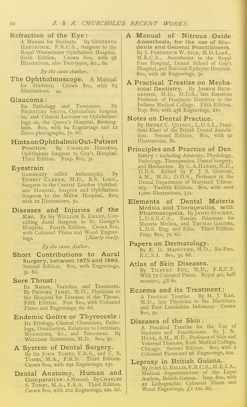 Refraction of the Eye : A Manual for Students. By Gustavus IIartridge, F.R.C.S., Suri»eon to the Royal Westminster Ophthalmic Hospital. Si.\th Edition. Crown 8vo, with 98 Illustrations, also Test-types, &c., 6s. By the same Author, The Ophthalmoscope. A Mant^al for Students. Crown Svo, with 63 Illustrations. 4s. Glaucoma: Its Pathology and Treatment. By Prihstley Smith, Ophthalmic Surgeon to, and Clinical Lecturer on Ophthalmo- logy at, the Queen's Hospital, Birming- ham. 8vo, with 64 Engravings and 12 Zinco-photographs, 7s. 6d. J Hints on Ophthalmic Out-Patient Practice. By Ciiari.es IIiggens, Ophthalmic Surgeon to Guy's Hospital. Third Edition. Fcap. Svo, 3s. Eyestrain (commonly called Asthenopia). By Ernest Clarke, M.D., B.S. Land., Surgeon to the Central London Ophthal- mic Hospital, Surgeon and Ophthalmic Surgeon to the Miller Hospital. Svo, with 22 Illustrations, 53. Diseases and Injuries of the Ear. By Sir William B. Dalby, Qon- sulting Aural Surgeon to St. George's Hospital. Fourth Edition. Crown Svo, with Coloured Plates and Wood Engrav- ings. {Nearly ready. By the same Author. Short Contributions to Aural Surgery, between 1875 and 1889. Second Edition. Svo, with Engravings, 3s. 6d. Sore Throat: Its Nature, Varieties, and Treatment. By Prosser James, M.D., Physician to the Hospital for Diseases of the Throat. Fifth Edition. Post Svo, with Coloured Plates and Engravings, 6s. 6d. Endemic Goitre or Thyreocele : Its Etiology, Clinical Characters, Patho- logy, Distribution, Relations to Cretinism, Myxoedema, &c., and Treatment. By William Robinson, M.D. Svo, 55. A System of Dental Surgery. By Sir John Tomes, F.R.S., and C. S. Tomes, M.A., F.R.S. Third Edition. Crown Svo, with 292 Engravings, 15s. Dental Anatomy, Human and Comparative: A Manual. ByCHARLES S. Tomes, M.A., F.R.S. Third Edition. Crown Svo, with 212 Engravings, 12s. 6d. A Manual of Nitrous Oxide Anaesthesia, for the use of Stu- dents and General Practitioners. By J. Frederick W. Silk, M.D. Lend., M.R.C.S., Anaisthetist to the Royal Free Hospital, Dental School of Guy's Hospital,and National Epileptic Hospital. Svo, with 26 Engravings, 5s. A Practical Treatise on Mecha- nical Dentistry. By Josei'h Rich- ardson, M.D., D.D.S., late Emeritus Professor of Prosthetic Dentistry in the Indiana Medical College. Fifth Edition. Roy. Svo, with 458 Engravings, 21s. Notes on Dental Practice. By Henry C. Quinhv, L.D.S.I., Presi- dent-Elect of the British Dental Associa- tion. Second Edition. Svo, with 92 Illustrations, Ss. Principles and Practice of Den- tistry : including Anatomy, Physiology, Pathology, Therapeutics, Dental Surgery, and Mechanism. By C. A.Harris, M.D., D.D.S. Edited by F. J. S. Gorgas, A.M., M.D., D.D.S., Professor in the Dental Department of Mar}'land Univer- sity. Twelfth Edition. Svo, with over 1,000 Illustrations, 33s. Elements of Dental Materia Medica and Therapeutics, with Pharmacopoeia. By James Stocken, L.D.S.R.C.S., Pereira Prizeman for Materia Medica, and Thomas Gaddes, L.D.S. Eng. and Edin. Third Edition. Fcap. Svo, 7s. 6d. Papers on Dermatology. By E. D. Mapother, M.D., Ex-Pres. R.C.S.I. Svo, 3s. 6d. Atlas of Skin Diseases. By Tilbury Fox, M.D., F.R.C.P. With 72 Coloured Plates. Royal 410, half morocco, £(> 6s. Eczema and its Treatment: A Practical Treatise. By ^1. J. Rae, M.D., late Physician to the Blackburn and East Lancashire Infirmary. Crown Svo, 5s. Diseases of the Skin : A Practical Treatise for the Use of Students and Practitioners. By J. N. Hyde, A.M., M.D., Professor of Skin and Venereal Diseases, Rush Medical College, Chicago. Second Edition. Svo, with 2 Coloured Plates and 96 Engravings, 20s. Leprosy in British Guiana. By John D. Hillis, F.R.C.S., M.R.I. A., Medical Superintendent of the Leper Asylum, British Guiana. Imp. Svo, with 22 Lithographic Coloured Plates and Wood Engravings, £1 us. 6d.